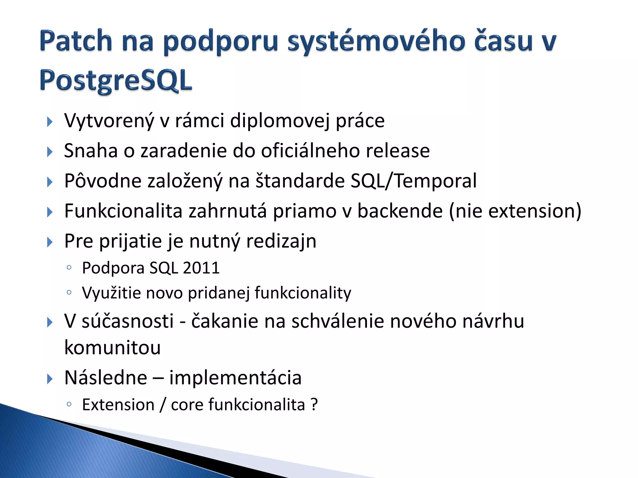    Vytvorený v rámci diplomovej práce
   Snaha o zaradenie do oficiálneho release
   Pôvodne založený na štandarde SQL/Temporal
   Funkcionalita zahrnutá priamo v backende (nie extension)
   Pre prijatie je nutný redizajn
    ◦ Podpora SQL 2011
    ◦ Využitie novo pridanej funkcionality
   V súčasnosti - čakanie na schválenie nového návrhu
    komunitou
   Následne – implementácia
    ◦ Extension / core funkcionalita ?
 