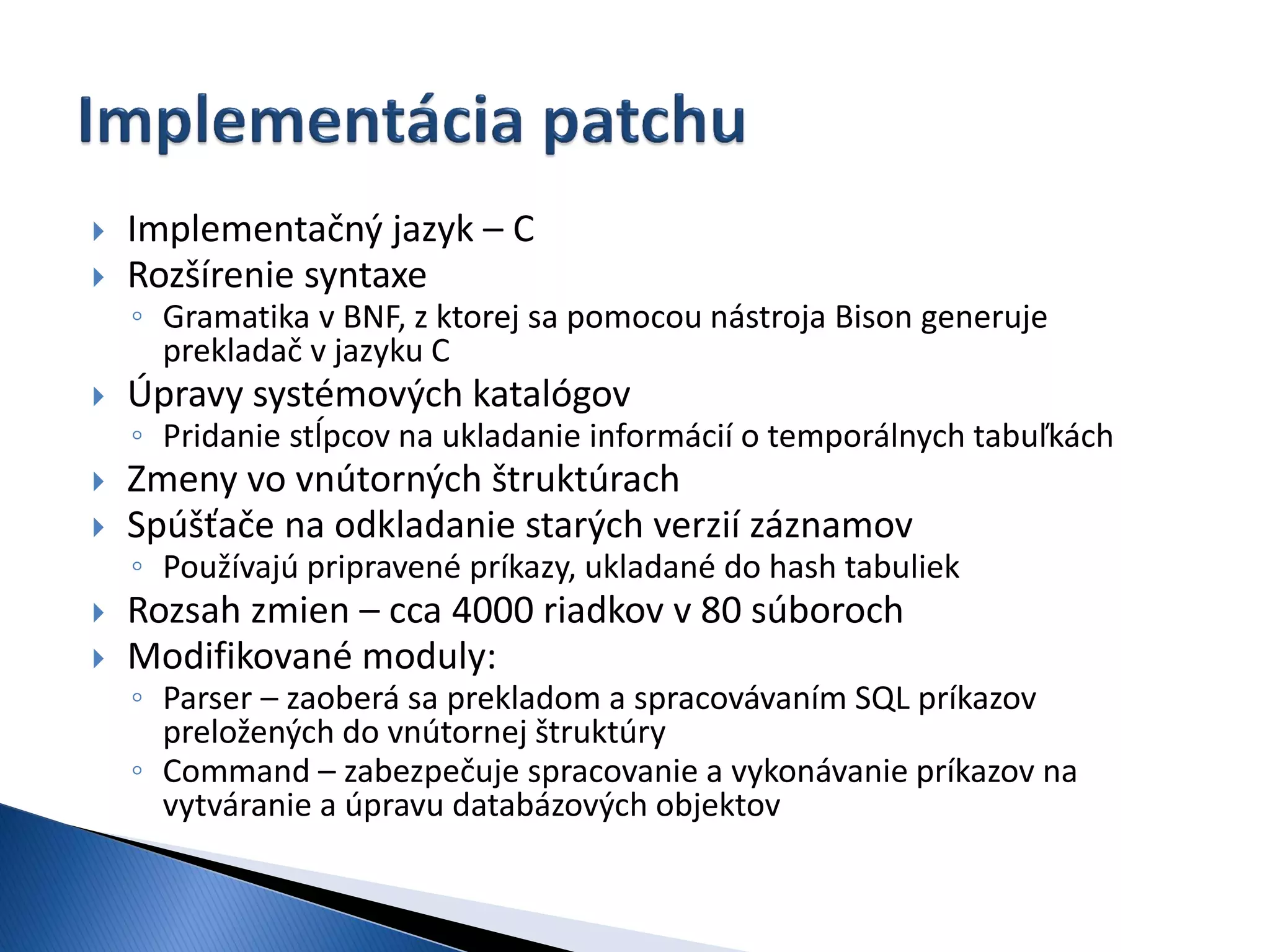   Implementačný jazyk – C
   Rozšírenie syntaxe
    ◦ Gramatika v BNF, z ktorej sa pomocou nástroja Bison generuje
      prekladač v jazyku C
   Úpravy systémových katalógov
    ◦ Pridanie stĺpcov na ukladanie informácií o temporálnych tabuľkách
   Zmeny vo vnútorných štruktúrach
   Spúšťače na odkladanie starých verzií záznamov
    ◦ Používajú pripravené príkazy, ukladané do hash tabuliek
   Rozsah zmien – cca 4000 riadkov v 80 súboroch
   Modifikované moduly:
    ◦ Parser – zaoberá sa prekladom a spracovávaním SQL príkazov
      preložených do vnútornej štruktúry
    ◦ Command – zabezpečuje spracovanie a vykonávanie príkazov na
      vytváranie a úpravu databázových objektov
 