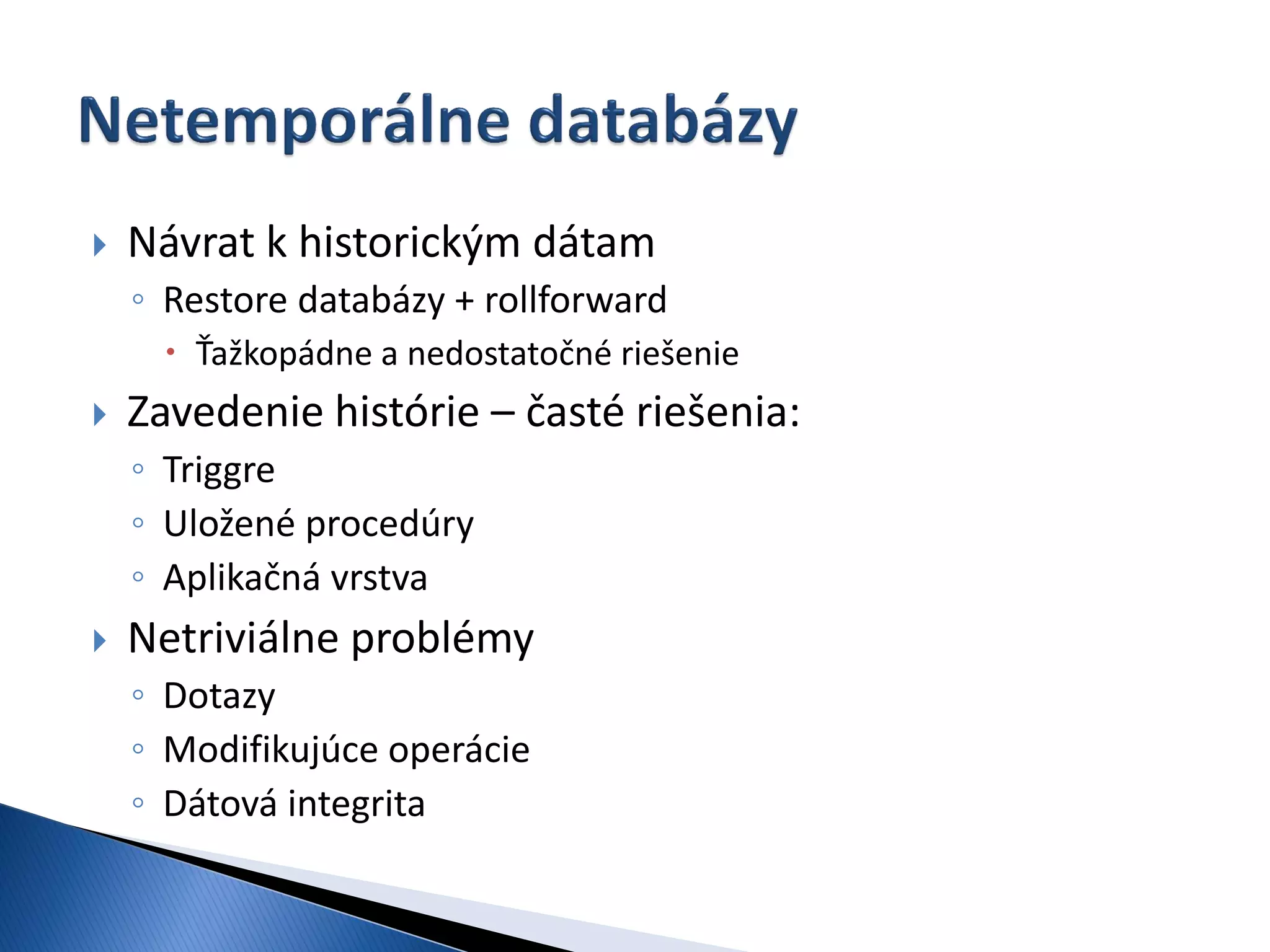    Návrat k historickým dátam
    ◦ Restore databázy + rollforward
      Ťažkopádne a nedostatočné riešenie
   Zavedenie histórie – časté riešenia:
    ◦ Triggre
    ◦ Uložené procedúry
    ◦ Aplikačná vrstva
   Netriviálne problémy
    ◦ Dotazy
    ◦ Modifikujúce operácie
    ◦ Dátová integrita
 