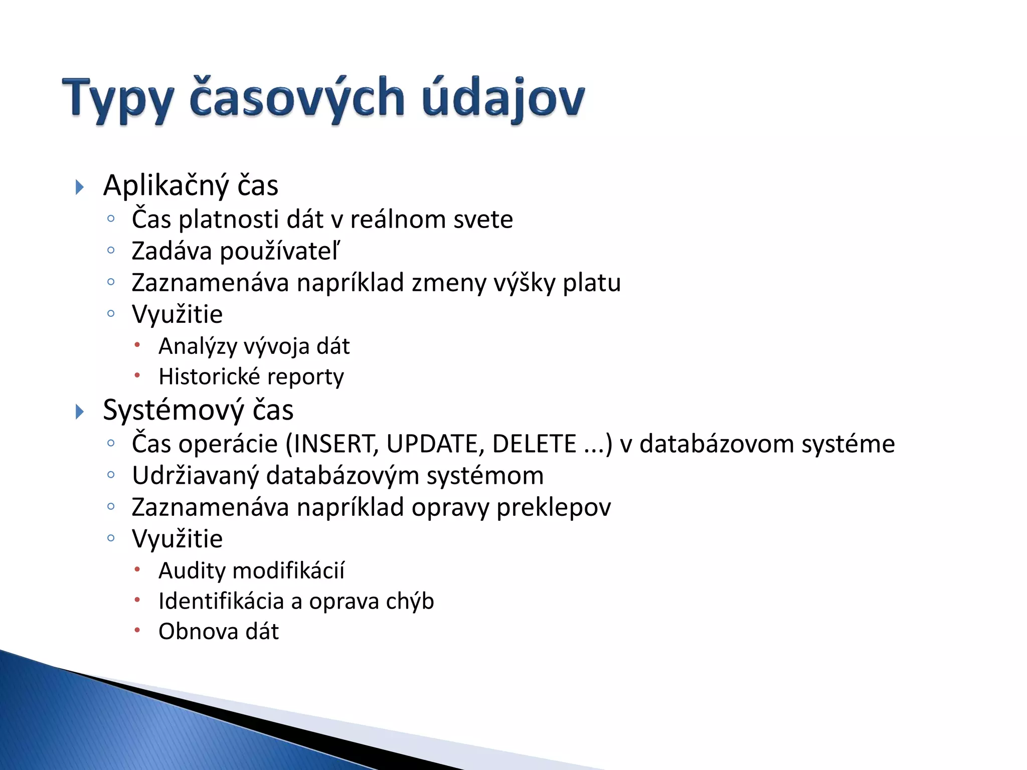    Aplikačný čas
    ◦   Čas platnosti dát v reálnom svete
    ◦   Zadáva používateľ
    ◦   Zaznamenáva napríklad zmeny výšky platu
    ◦   Využitie
         Analýzy vývoja dát
         Historické reporty
   Systémový čas
    ◦   Čas operácie (INSERT, UPDATE, DELETE ...) v databázovom systéme
    ◦   Udržiavaný databázovým systémom
    ◦   Zaznamenáva napríklad opravy preklepov
    ◦   Využitie
         Audity modifikácií
         Identifikácia a oprava chýb
         Obnova dát
 