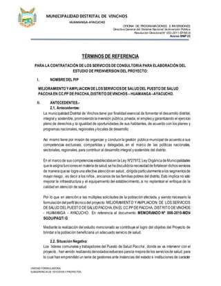 MUNICIPALIDAD DISTRITAL DE VINCHOS
HUAMANGA-AYACUCHO
OFICINA DE PROGRAMACIONES E INVERSIONES
Directiva General del Sistema Nacional de Inversión Pública
Resolución DirectoralN° 003-2011-EF/68.0l
Anexo SNIP 23
UNIDAD FORMULADORA:
SUBGERENCIADE ESTUDIOS YPROYECTOS.
TÉRMINOS DE REFERENCIA
PARA LA CONTRATACIÓN DE LOS SERVICIOS DE CONSULTORIA PARA ELABORACIÓN DEL
ESTUDIO DE PREINVERSION DEL PROYECTO:
I. NOMBREDEL PIP
MEJORAMIENTO YAMPLIACIONDELOSSERVICIOSDE SALUDDEL PUESTO DE SALUD
PACCHAEN CC.PP DE PACCHA,DISTRITO DEVINCHOS –HUAMANGA –AYACUCHO.
II. ANTECEDENTES.-
2.1. Antecedentes:
La municipalidad Distrital de Vinchos tiene por finalidad esencial de fomentar el desarrollo distrital,
integraly sostenible, promoviendolainversión pública,privada, el empleoy garantizando el ejercicio
pleno de derechos y la igualdad de oportunidades de sus habitantes, de acuerdo con los planes y
programas nacionales, regionales ylocales de desarrollo
Así mismo tiene por misión de organizar y conducir la gestión pública municipal de acuerdo a sus
competencias exclusivas, compartidas y delegadas, en el marco de las políticas nacionales,
sectoriales, regionales, para contribuir al desarrollo integral ysostenible del distrito.
En el marcode sus competenciasestablecidasenla Ley Nº27972,Ley OrgánicadeMunicipalidades
queleasignafuncionesenmateriadesalud,sehadiscutidolanecesidaddefortalecer dichosservicios
de maneraquese logreuna efectiva atenciónen salud, dirigidaparticularmentealos segmentosde
mayor riesgo , es decir a los niños , ancianos de las familias pobres del distrito, Esto implica no solo
mejorar la infraestructura y el equipamiento del establecimiento, si no replantear el enfoque de la
calidad en atención de salud
Por lo que en atención a las múltiples solicitudes de la población afectada, y siendo necesario la
formulacióndelperfiltécnicodel proyecto: MEJORAMIENTO YAMPLIACION DE LOS SERVICIOS
DESALUD DELPUESTO DESALUDPACCHA, ENEL CC.PPDEPACCHA, DISTRITO DEVINCHOS
- HUAMANGA - AYACUCHO. En referencia al documento: MEMORANDO Nº 008-2015-MDV-
SGDU/PAQT/ G
Mediante la realización del estudio mencionado se contribuye al logro del objetivo del Proyecto de
brindar a la población beneficiaria un adecuado servicio de salud.
2.2. Situación Negativa
Los líderes comunales y trabajadores del Puesto de Salud Paccha , donde se va intervenir con el
proyecto , hanvenido realizandodenodadosesfuerzos parala mejorade los serviciosde salud, para
lo cual han emprendido un serie de gestiones ante instancias del estado e instituciones de carácter
 