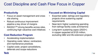 Cost Discipline and Cash Flow Focus in Copper
Productivity
• Focus on asset management and cross
site sharing
• Robust continuous improvement
pipeline a key driver of margins
• RACE21TM driving benefits across sites,
continuing high value/low cost initiatives
Cost Reduction Program
• Accelerating implementation
• Operating costs: labour, contractors
and maintenance practices
• Capital costs: project cancellations,
deferrals and scope reductions
108
Focused on Minimizing Capital
• Essential water, tailings and regulatory
projects drive sustaining capital
requirements
• Near-term higher sustaining spending
from tailings facility costs at Antamina
• Long-term sustaining capex (2023+)
in copper expected at $125 million,
excluding QB2 and life extension projects
 