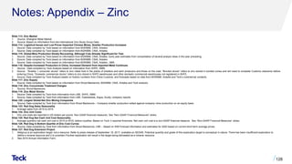 Notes: Appendix – Zinc
Slide 113: Zinc Market
1. Source: Shanghai Metal Market.
2. Source: Based on information from the International Zinc Study Group Data.
Slide 114: Logistical Issues and Low Prices Impacted Chinese Mines, Smelter Production Increases
1. Source: Data compiled by Teck based on information from BGRIMM, CNIA, Antaike.
2. Source: Data compiled by Teck based on information from BGRIMM, CNIA, Antaike.
Slide 115: Global Mine Production Slowly Recovering, Although Cuts Already Significant for Year
1. Source: Data compiled by Teck based on information from BGRIMM, CNIA, Antaike. Early year estimates from consolidation of several analyst views in the year preceding.
2. Source: Data compiled by Teck based on information from BGRIMM, CNIA, Antaike.
3. Source: Data compiled by Teck based on information from BGRIMM, CNIA, Antaike., NBS.
Slide 116: Despite Increased Production in China, Increased Demand from Imported Metal Continues
1. Source: Data compiled by Teck Analysis based on information from SHFE, SMM,
2. Source: ”Smelter + consumer stocks” refers to zinc metal held in the plants of smelters and semi producers and those on the road; ”Bonded stocks” refers to zinc stored in bonded zones and will need to complete Customs clearance before
entering China; ”Domestic commercial stocks” refers to zinc stored in SHFE warehouses and other domestic commercial warehouses not registered in SHFE.
3. Source: Data compiled by Teck Analysis based on historic numbers from China Customs, and forecasts based on data from BGRIMM, Antaike and Teck’s commercial contacts.
Slide 117: Zinc Supply
1. Source: Data compiled by Teck based on information from Wood Mackenzie, BGRIMM, CNIA, Antaike and Teck analysis.
Slide 118: Zinc Concentrate Treatment Charges
1. Source: Wood Mackenzie.
Slide 119: Zinc Metal Stocks
1. Source: Data compiled by Teck from information from LME, SHFE, SMM.
2. Source: Data compiled by Teck from information from LME, Fastmarkets, Argus, Acuity, company reports.
Slide 120: Largest Global Net Zinc Mining Companies
1. Source: Data compiled by Teck from information from Wood Mackenzie – Company smelter production netted against company mine production on an equity basis.
Slide 123: Red Dog Sales Seasonality
1. Average sales from 2015 to 2019.
Slide 124: Zinc Unit Costs
1. Zinc unit costs are reported in US dollars per pound. Non-GAAP financial measures. See “Non-GAAP Financial Measures” slides.
Slide 125: Red Dog Net Cash Unit Cost Seasonality
1. Average quarterly net cash unit cost in 2015 to 2019, before royalties. Based on Teck ‘s reported financials. Net cash unit cost is a non-GAAP financial measure. See “Non-GAAP Financial Measures” slides.
Slide 126: Red Dog in Bottom Quartile of Zinc Cost Curves
1. Source: Data compiled by Teck from information from Wood Mackenzie, LME – Based on WM Forecast information and estimates for 2020 based on current short term average prices.
Slide 127: Red Dog Extension Project
1. Aktigiruq is an exploration target, not a resource. Refer to press release of September 18, 2017, available on SEDAR. Potential quantity and grade of this exploration target is conceptual in nature. There has been insufficient exploration to
define a mineral resource and it is uncertain if further exploration will result in the target being delineated as a mineral resource.
2. See 2019 Annual Information Form.
128
 