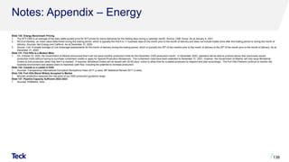 Notes: Appendix – Energy
Slide 130: Energy Benchmark Pricing
1. The WTI CMA is an average of the daily settle quoted price for WTI prices for future deliveries for the trading days during a calendar month. Source: CME Group. As at January 4, 2021.
2. WCS at Hardisty: an index value determined during the trading period, which is typically the first 9 to 11 business days of the month prior to the month of delivery and does not include trades done after this trading period or during the month of
delivery. Sources: Net Energy and CalRock. As at December 31, 2020.
3. Source: Link. A simple average of Link brokerage assessments for the month of delivery during the trading period, which is typically the 25th of two months prior to the month of delivery to the 25th of the month prior to the month of delivery. As at
December 31, 2020.
Slide 131: Fort Hills is a Modern Mine
1. On, October 23, 2020, the Government of Alberta announced that it will not issue monthly production limits for the December 2020 production month. In December 2020, operators will be able to produce above their previously issued
production limits without having to purchase curtailment credits or apply for Special Production Allowances. The curtailment rules have been extended to December 31, 2021, however, the Government of Alberta, will only issue Ministerial
Orders to limit production when they feel it is needed. If required, Ministerial Orders will be issued with 30-60 days’ notice to allow time for curtailed producers to respond and plan accordingly. The Fort Hills Partners continue to monitor the
business environment and assess plans to maximize cash flow, including the potential to increase production.
Slide 132: Canada is a Leader in ESG
1. Sources: Transparency International Corruption Perceptions Index 2017 (y-axis). BP Statistical Review 2017 (x-axis).
Slide 136: Fort Hills Blend Widely Accepted In Market
1. Bitumen production assumes the mid-point of our 2020 production guidance range.
Slide 137: Pipeline Capacity Sufficient 2022-2023
1. Sources: IHSMarkit, Teck.
138
 