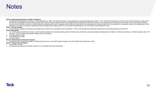 Notes
Slide 5: Quality Operating Assets in Stable Jurisdictions
1. Adjusted EBTIDA generated from October 1, 2008 to September 30, 2020. This reflects the change in accounting policy to capitalize stripping from January 1, 2013. Waste rock stripping costs incurred in the production phase of a surface mine
are recorded as capitalized production stripping costs within property, plant and equipment when it is probable that the stripping activity will improve access to the orebody when the component of the orebody or pit to which access has been
improved can be identified, and when the costs relating to the stripping activity can be measured reliably. When the actual waste-to-ore stripping ratio in a period is greater than the expected life-of-component waste-to-ore stripping ratio for that
component, the excess is recorded as capitalized production stripping costs. Adjusted EBITDA is a non-GAAP financial measure. See “Non-GAAP Financial Measures” slides.
Slide 7: Our Key Priorities
1. Our cost reduction program was launched at the beginning of Q4 2019 and is scheduled to end on December 31, 2020. Cost reductions are expressed as reductions from planned spending as at June 2019.
Slide 9: QB2 Update
1. On a 100% go forward basis from January 1, 2019 including escalation and excluding working capital or interest during construction using actual realized exchange rates until March 30, 2020 and assuming a CLP/USD exchange rate of 775
from April 1, 2020. Includes approximately US$400 million in contingency.
2. Excluding expensed costs
3. As at September 30, 2020
4. Excluding interest.
Slide 15: Steelmaking Coal Business Progress
1. Steelmaking coal unit costs are reported in Canadian dollars per tonne. Non-GAAP financial measures. See “Non-GAAP Financial Measures” slides.
Slide 17: Strong Financial Position
1. As at October 26, 2020.
2. Including our cash balance and undrawn amounts on our committed revolving credit facilities.
20
 