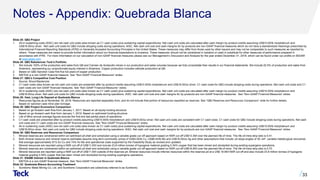 Notes - Appendix: Quebrada Blanca
Slide 25: QB2 Project
1. All-in sustaining costs (AISC) are net cash unit costs (also known as C1 cash costs) plus sustaining capital expenditures. Net cash unit costs are calculated after cash margin by-product credits assuming US$10.00/lb molybdenum and
US$18.00/oz silver. Net cash unit costs for QB2 include stripping costs during operations. AISC, Net cash unit cost and cash margins for by-products are non-GAAP financial measures which do not have a standardized meanings prescribed by
International Financial Reporting Standards (IFRS) or Generally Accepted Accounting Principles in the United States. These measures may differ from those used by other issuers and may not be comparable to such measures as reported by
others. These measures are meant to provide further information about our financial expectations to investors. These measures should not be considered in isolation or used in substitute for other measures of performance prepared in
accordance with IFRS. For more information on our calculation of non-GAAP financial measures please see our Management’s Discussion and Analysis for the year ended December 31, 2018, which can be found under our profile on SEDAR
at www.sedar.com.
Slide 26: QB2 Rebalances Teck’s Portfolio
1. We include 100% of the production and sales from QB and Carmen de Andacollo mines in our production and sales volumes because we fully consolidate their results in our financial statements. We include 22.5% of production and sales from
Antamina, representing our proportionate equity interest in Antamina. Copper production includes cathode production at QB.
2. Based on QB2 Sanction Case first five full years of copper production.
3. EBITDA is a non-GAAP financial measure. See “Non-GAAP Financial Measures” slides.
Slide 27: QB2’s Competitive Cost Position
1. Source: Wood Mackenzie.
2. C1 cash costs (also known as net cash unit costs) are presented after by-product credits assuming US$10.00/lb molybdenum and US$18.00/oz silver. C1 cash costs for QB2 include stripping costs during operations. Net cash unit costs and C1
cash costs are non-GAAP financial measures. See “Non-GAAP Financial Measures” slides.
3. All-in sustaining costs (AISC) are net cash unit costs (also known as C1 cash costs) plus sustaining capital expenditures. Net cash unit costs are calculated after cash margin by-product credits assuming US$10.00/lb molybdenum and
US$18.00/oz silver. Net cash unit costs for QB2 include stripping costs during operations. AISC. Net cash unit cost and cash margins for by-products are non-GAAP financial measures. See “Non-GAAP Financial Measures” slides.
Slide 28: Vast, Long Life Deposit at Quebrada Blanca
1. Resources figures as at November 30, 2018. Resources are reported separately from, and do not include that portion of resources classified as reserves. See “QB2 Reserves and Resources Comparison” slide for further details.
2. Based on sanction case mine plan tonnage.
Slide 29: QB2 Project Economics Comparison
1. Based on go-forward cash flow from January 1, 2017. Based on all equity funding structure.
2. Based on go-forward cash flow from January 1, 2019. Based on optimized funding structure.
3. Life of Mine annual average figures exclude the first and last partial years of operations.
4. C1 cash costs are presented after by-product credits assuming US$10.00/lb molybdenum and US$18.00/oz silver. Net cash unit costs are consistent with C1 cash costs. C1 cash costs for QB2 include stripping costs during operations. Net cash
unit costs and C1 cash costs are non-GAAP financial measures. See “Non-GAAP Financial Measures” slides.
5. All-in sustaining costs (AISC) are net cash unit costs (also known as C1 cash costs) plus sustaining capital expenditures. Net cash unit costs are calculated after cash margin by-product credits assuming US$10.00/lb molybdenum and
US$18.00/oz silver. Net cash unit costs for QB2 include stripping costs during operations. AISC, Net cash unit cost and cash margins for by-products are non-GAAP financial measures. See “Non-GAAP Financial Measures” slides.
Slide 30: QB2 Reserves and Resources Comparison
1. Mineral reserves are constrained within an optimized pit shell and scheduled using a variable grade cut-off approach based on NSR cut-off US$13.39/t over the planned life of mine. The life-of-mine strip ratio is 0.41.
2. Both mineral resource and mineral reserve estimates assume long-term commodity prices of US$3.00/lb Cu, US$9.40/lb Mo and US$18.00/oz Ag and other assumptions that include: pit slope angles of 30–44º, variable metallurgical recoveries
that average approximately 91% for Cu and 74% for Mo and operational costs supported by the Feasibility Study as revised and updated.
3. Mineral resources are reported using a NSR cut-off of US$11.00/t and include 23.8 million tonnes of hypogene material grading 0.54% copper that has been mined and stockpiled during existing supergene operations.
4. Mineral reserves are constrained within an optimized pit shell and scheduled using a variable grade cut-off approach based on NSR cut-off US$18.95/t over the planned life of mine. The life-of-mine strip ratio is 0.70.
5. Mineral resources are reported using a NSR cut-off of US$11.00/t outside of the reserves pit. Mineral resources include inferred resources within the reserves pit at a US$ 18.95/t NSR cut-off and also include 23.8 million tonnes of hypogene
material grading 0.54% copper that has been mined and stockpiled during existing supergene operations.
Slide 31: ENAMI Interest in Quebrada Blanca
1. EBITDA is a non-GAAP financial measure. See “Non-GAAP Financial Measures” slides.
Slide 32: Quebrada Blanca Accounting Treatment
1. Sumitomo Metal Mining Co. Ltd. and Sumitomo Corporation are collectively referred to as Sumitomo.
33
 