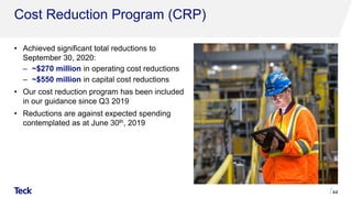 Cost Reduction Program (CRP)
• Achieved significant total reductions to
September 30, 2020:
‒ ~$270 million in operating cost reductions
‒ ~$550 million in capital cost reductions
• Our cost reduction program has been included
in our guidance since Q3 2019
• Reductions are against expected spending
contemplated as at June 30th, 2019
44
 