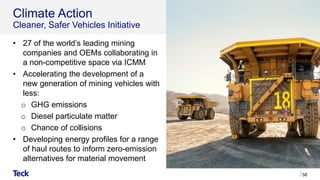 Climate Action
Cleaner, Safer Vehicles Initiative
• 27 of the world’s leading mining
companies and OEMs collaborating in
a non-competitive space via ICMM
• Accelerating the development of a
new generation of mining vehicles with
less:
o GHG emissions
o Diesel particulate matter
o Chance of collisions
• Developing energy profiles for a range
of haul routes to inform zero-emission
alternatives for material movement
58
 