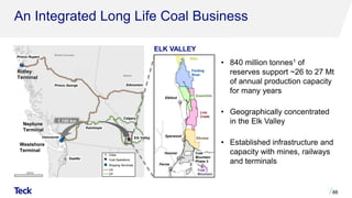 An Integrated Long Life Coal Business
88
Prince Rupert
Ridley
Terminal
Vancouver
Prince George Edmonton
Calgary
Westshore
Terminal
Elk Valley
Kamloops
British Columbia
Alberta
Seattle
¯
Elkford
Sparwood
Hosmer
Fernie
Fording
River
Greenhills
Line
Creek
Elkview
Coal
Mountain
Elco
ELK VALLEY
1,150 km
Neptune
Terminal
Coal
Mountain
Phase 2
• 840 million tonnes1 of
reserves support ~26 to 27 Mt
of annual production capacity
for many years
• Geographically concentrated
in the Elk Valley
• Established infrastructure and
capacity with mines, railways
and terminals
 