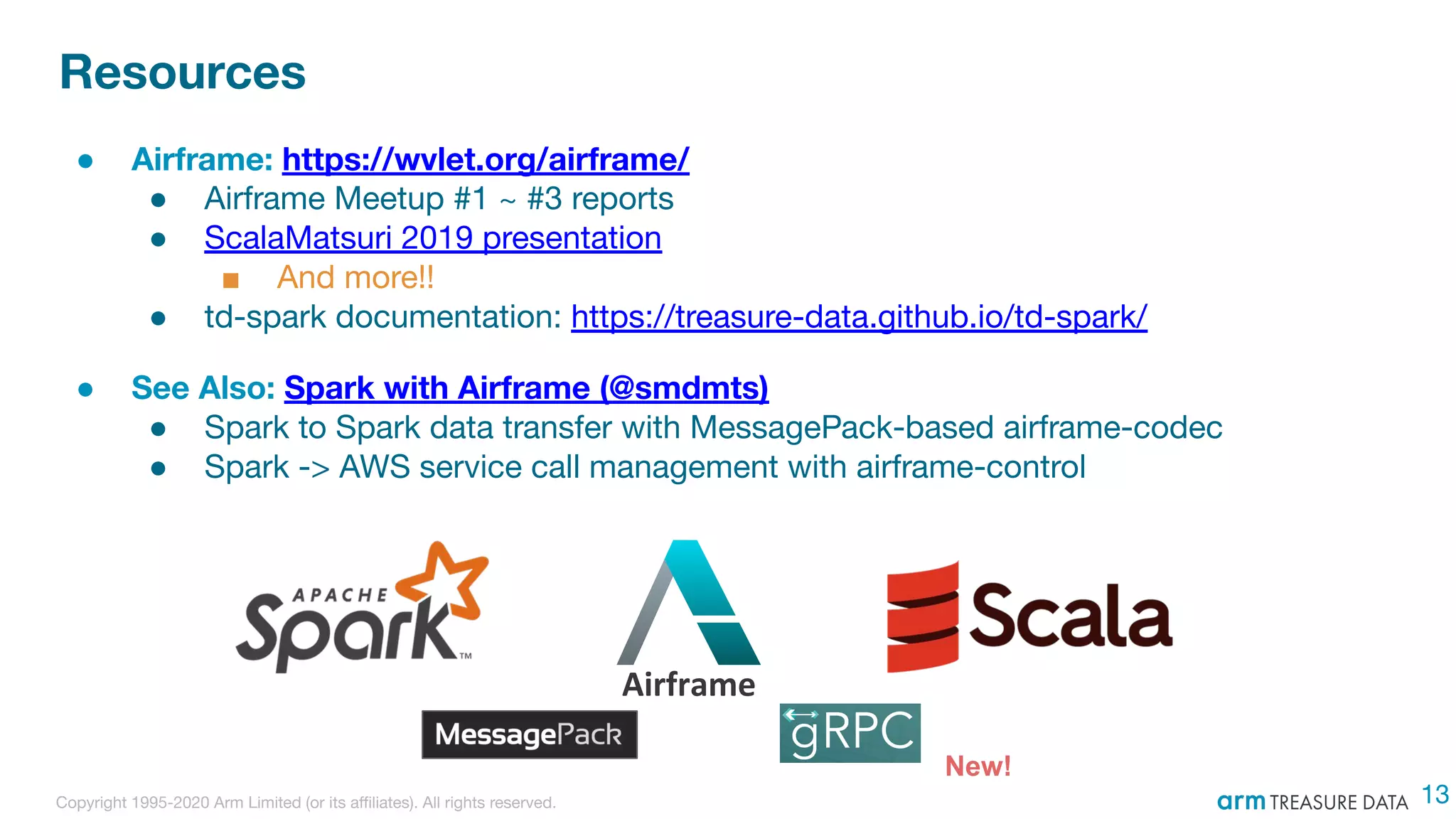 Copyright 1995-2020 Arm Limited (or its aﬃliates). All rights reserved.
Resources
● Airframe: https://wvlet.org/airframe/
● Airframe Meetup #1 ~ #3 reports
● ScalaMatsuri 2019 presentation
■ And more!!
● td-spark documentation: https://treasure-data.github.io/td-spark/
● See Also: Spark with Airframe (@smdmts)
● Spark to Spark data transfer with MessagePack-based airframe-codec
● Spark -> AWS service call management with airframe-control
13
Airframe
New!
 