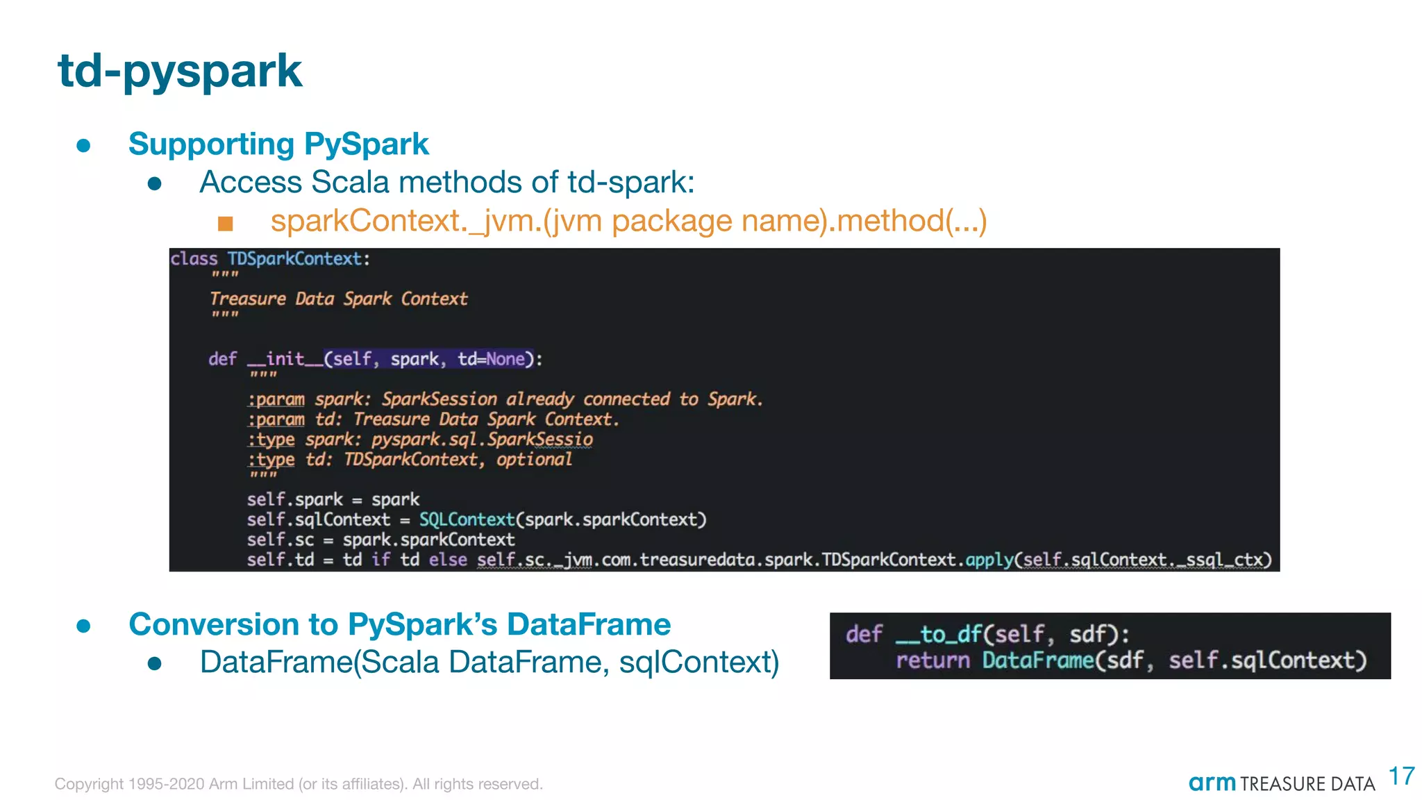 Copyright 1995-2020 Arm Limited (or its aﬃliates). All rights reserved.
td-pyspark
● Supporting PySpark
● Access Scala methods of td-spark:
■ sparkContext._jvm.(jvm package name).method(...)
● Conversion to PySpark’s DataFrame
● DataFrame(Scala DataFrame, sqlContext)
17
 