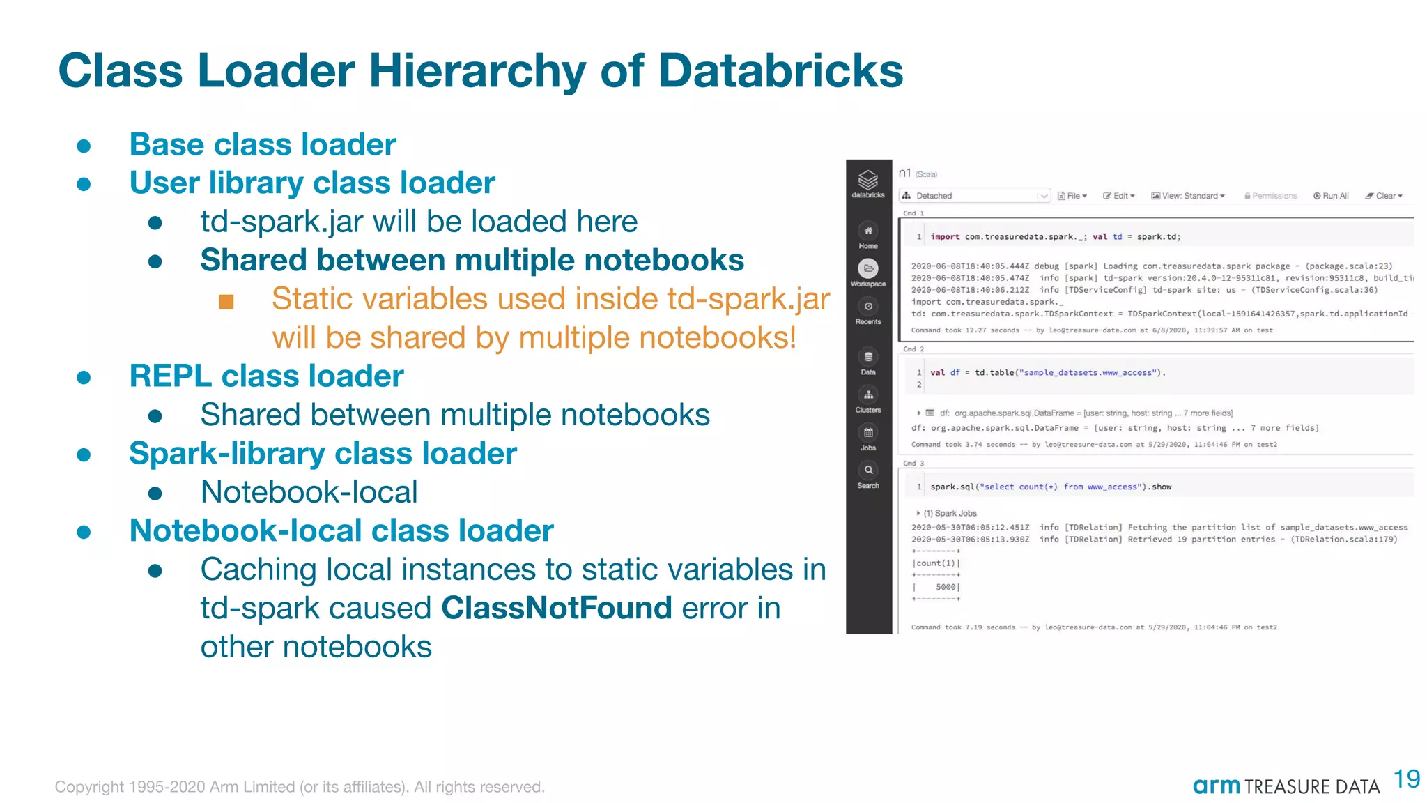 Copyright 1995-2020 Arm Limited (or its aﬃliates). All rights reserved.
Class Loader Hierarchy of Databricks
● Base class loader
● User library class loader
● td-spark.jar will be loaded here
● Shared between multiple notebooks
■ Static variables used inside td-spark.jar
will be shared by multiple notebooks!
● REPL class loader
● Shared between multiple notebooks
● Spark-library class loader
● Notebook-local
● Notebook-local class loader
● Caching local instances to static variables in
td-spark caused ClassNotFound error in
other notebooks
19
 