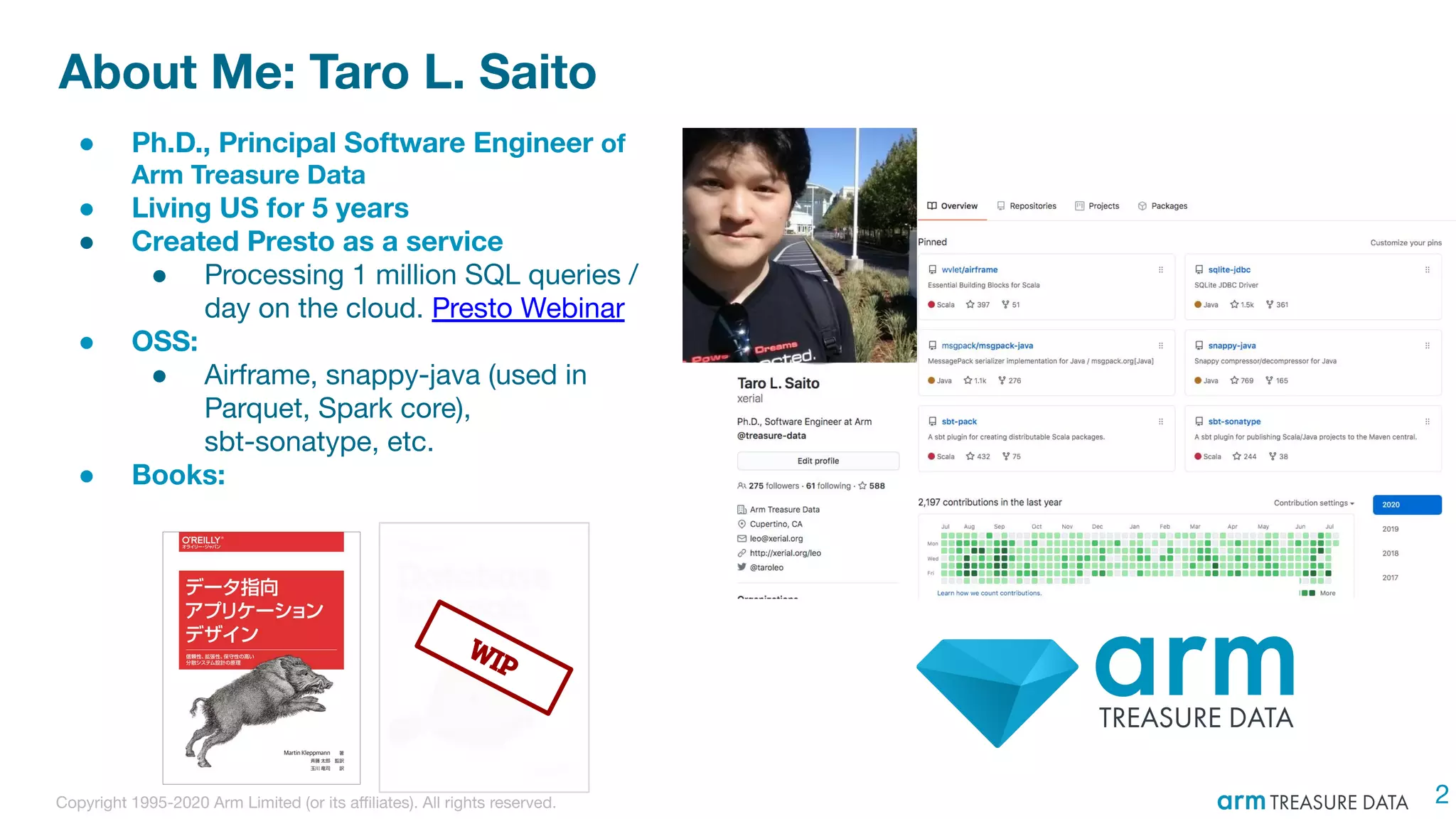 Copyright 1995-2020 Arm Limited (or its aﬃliates). All rights reserved.
About Me: Taro L. Saito
2
● Ph.D., Principal Software Engineer of
Arm Treasure Data
● Living US for 5 years
● Created Presto as a service
● Processing 1 million SQL queries /
day on the cloud. Presto Webinar
● OSS:
● Airframe, snappy-java (used in
Parquet, Spark core),
sbt-sonatype, etc.
● Books:
WIP
 