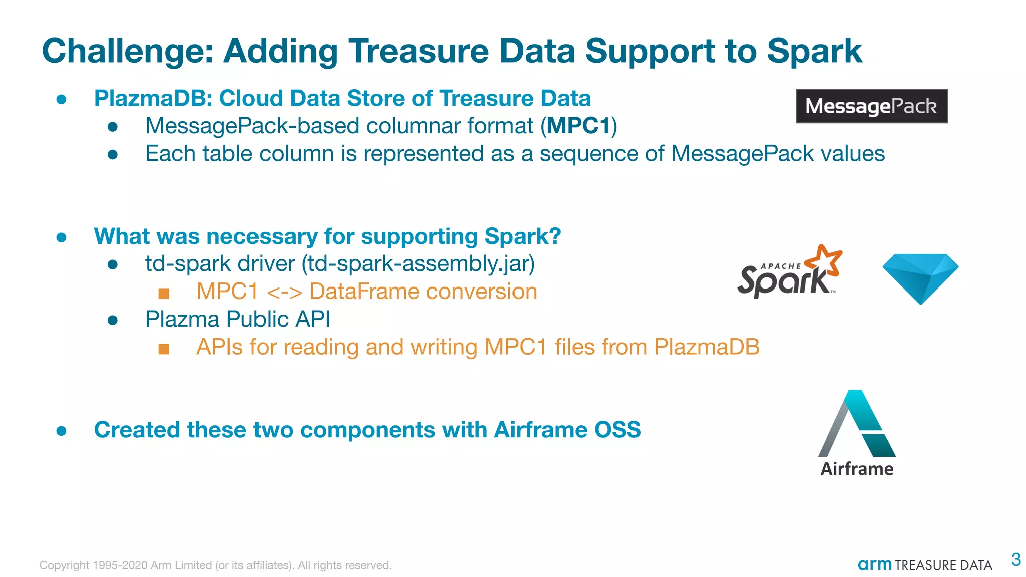 Copyright 1995-2020 Arm Limited (or its aﬃliates). All rights reserved.
Challenge: Adding Treasure Data Support to Spark
● PlazmaDB: Cloud Data Store of Treasure Data
● MessagePack-based columnar format (MPC1)
● Each table column is represented as a sequence of MessagePack values
● What was necessary for supporting Spark?
● td-spark driver (td-spark-assembly.jar)
■ MPC1 <-> DataFrame conversion
● Plazma Public API
■ APIs for reading and writing MPC1 ﬁles from PlazmaDB
● Created these two components with Airframe OSS
Airframe
3
 