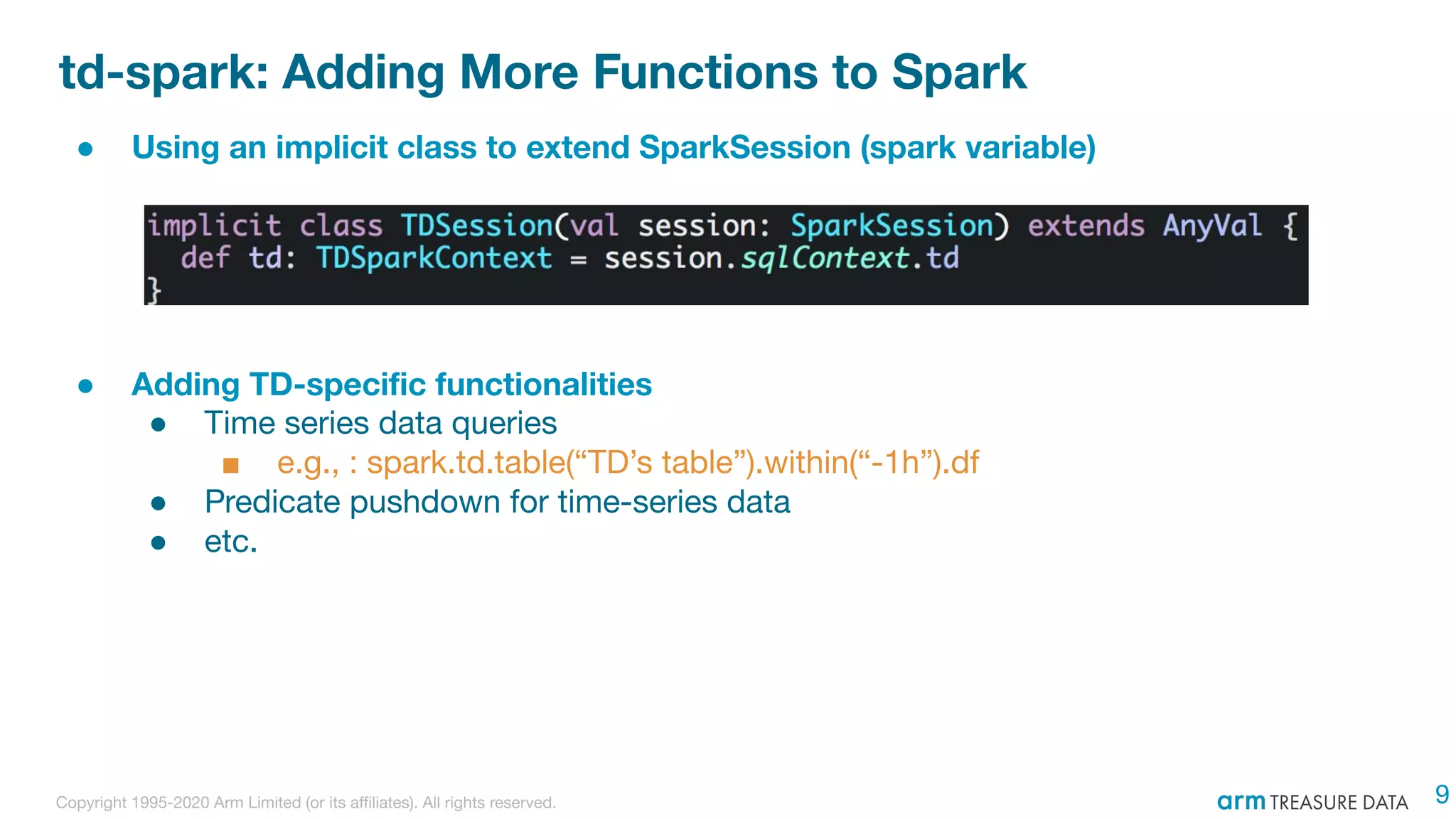 Copyright 1995-2020 Arm Limited (or its aﬃliates). All rights reserved.
td-spark: Adding More Functions to Spark
● Using an implicit class to extend SparkSession (spark variable)
● Adding TD-speciﬁc functionalities
● Time series data queries
■ e.g., : spark.td.table(“TD’s table”).within(“-1h”).df
● Predicate pushdown for time-series data
● etc.
9
 