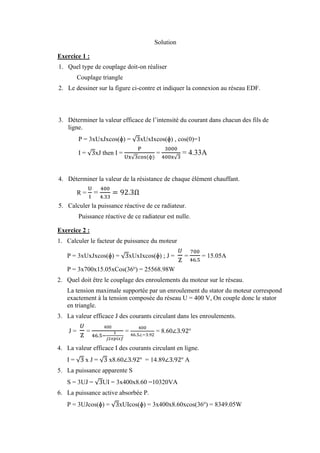 Solution
Exercice 1 :
1. Quel type de couplage doit-on réaliser
Couplage triangle
2. Le dessiner sur la figure ci-contre et indiquer la connexion au réseau EDF.
3. Déterminer la valeur efficace de l’intensité du courant dans chacun des fils de
ligne.
P = 3xUxJxcos(ɸ) = √3xUxIxcos(ɸ) , cos(0)=1
I = √3xJ then I =
P
Ux√3cos⁡(ɸ)
=
3000
400x√3
= 4.33A
4. Déterminer la valeur de la résistance de chaque élément chauffant.
R =
U
I
=
400
4.33
= 92.3Ω
5. Calculer la puissance réactive de ce radiateur.
Puissance réactive de ce radiateur est nulle.
Exercice 2 :
1. Calculer le facteur de puissance du moteur
P = 3xUxJxcos(ɸ) = √3xUxIxcos(ɸ) ; J =
𝑈
Z
=
700
46.5
⁡= 15.05A
P = 3x700x15.05xCos(36o
) = 25568.98W
2. Quel doit être le couplage des enroulements du moteur sur le réseau.
La tension maximale supportée par un enroulement du stator du moteur correspond
exactement à la tension composée du réseau U = 400 V, On couple donc le stator
en triangle.
3. La valeur efficace J des courants circulant dans les enroulements.
J =
𝑈
Z
=
400
46.5−
1
𝑗2𝑥𝑝𝑖𝑥𝑓
⁡=
400
46.5∠−3.92
= 8.60∠3.92o
4. La valeur efficace I des courants circulant en ligne.
I = √3⁡x J = √3 x8.60∠3.92o
= 14.89∠3.92o
A
5. La puissance apparente S
S = 3UJ = √3UI = 3x400x8.60 =10320VA
6. La puissance active absorbée P.
P = 3UJcos(ɸ) = √3xUIcos(ɸ) = 3x400x8.60xcos(36o
) = 8349.05W
 