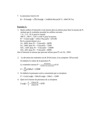 7. La puissance réactive Q
Q = 3UJsin(ɸ) = √3xUIsin(ɸ) = 3x400x8.60xsin(36 o
) = 6065.94 Var
Exercice 3 :
1. Quels calibres d’intensités et de tension doit-on utiliser pour faire la mesure de P1
sachant que le wattmètre possède les calibres suivants :
1 A ; 3 A ; 10 A pour le courant
480 V ; 240 V ; 120 V et 60 V pour la tension.
P1 = UxIxCos(ɸ) = 230x2.78xcos(0) = 639.4W
Par le courant donner on a
1A ; 480V donc P1 = VxIcos(0) = 480W
3A ; 240V donc P1 = VxIcos(0) = 720W
10A ; 120V donc P1 = VxIcos(0) = 1200W
10A ; 60V donc P1 = VxIcos(0) = 600W
Alor d’intensité et tension que peuvant utiliser pour P1 est 3A ; 240V.
2. La déviation du wattmètre est de 20 divisions, il en comporte 120 au total.
En déduire la valeur de la puissance P1.
Le wattmètre mesure P =
𝐷é𝑣𝑖𝑎𝑡𝑖𝑜𝑛⁡
𝑛𝑜𝑚𝑏𝑟𝑒⁡𝑑𝑒⁡𝑑𝑖𝑣𝑖𝑠𝑖𝑜𝑛𝑠⁡
xUxI
P =
20
120
x240x3 =120W
3. En déduire la puissance active consommée par ce récepteur.
P = UxIxCos(ɸ) = 240x3Cos(ɸ) = 240x3 = 120W
4. Quel est le facteur de puissance de ce récepteur
Cos(ɸ) =
𝑃
𝑆
=
230𝑥2.78
240𝑥2.78
= 0.95
 