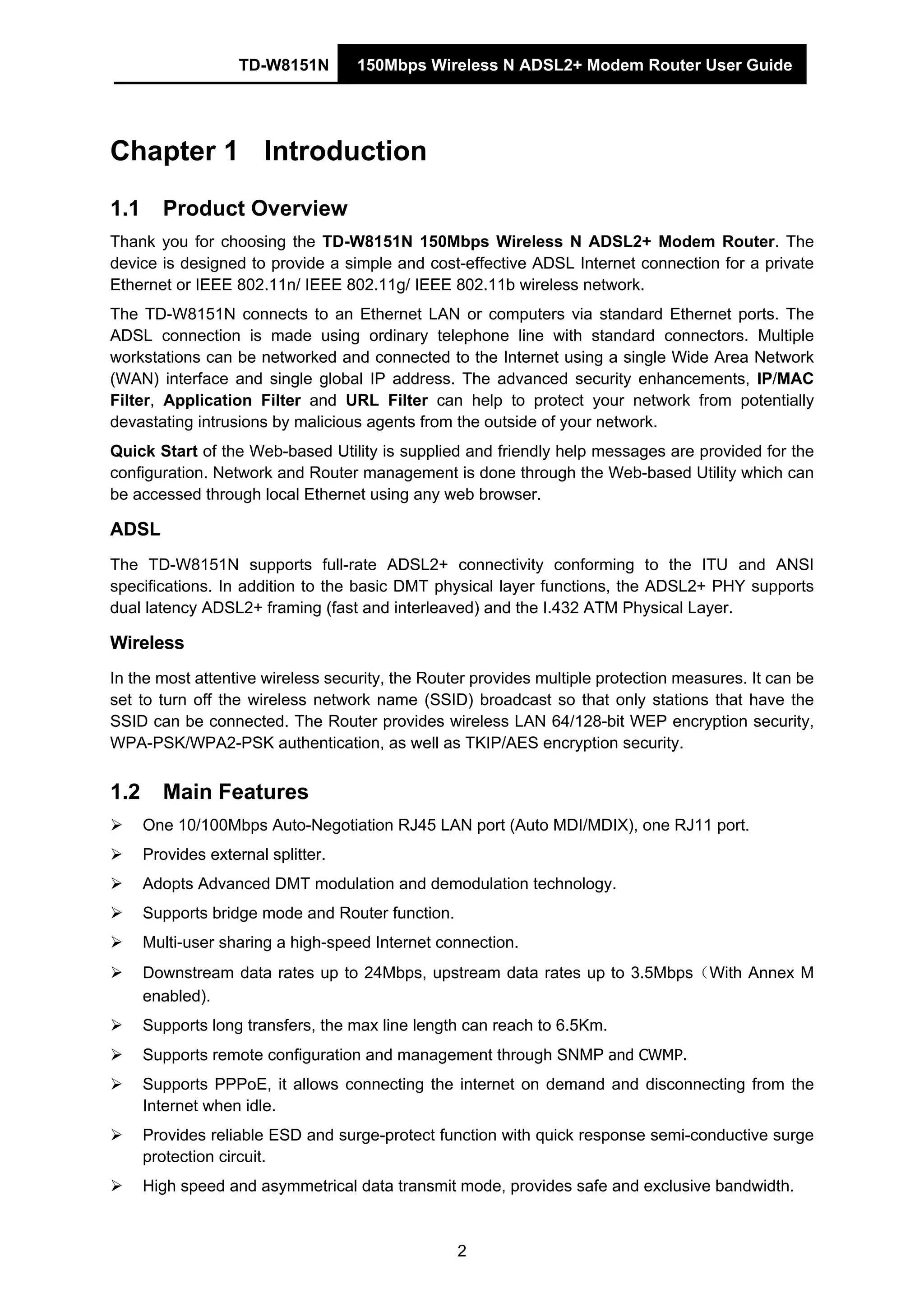 TD-W8151N 150Mbps Wireless N ADSL2+ Modem Router User Guide
2
Chapter 1 Introduction
1.1 Product Overview
Thank you for choosing the TD-W8151N 150Mbps Wireless N ADSL2+ Modem Router. The
device is designed to provide a simple and cost-effective ADSL Internet connection for a private
Ethernet or IEEE 802.11n/ IEEE 802.11g/ IEEE 802.11b wireless network.
The TD-W8151N connects to an Ethernet LAN or computers via standard Ethernet ports. The
ADSL connection is made using ordinary telephone line with standard connectors. Multiple
workstations can be networked and connected to the Internet using a single Wide Area Network
(WAN) interface and single global IP address. The advanced security enhancements, IP/MAC
Filter, Application Filter and URL Filter can help to protect your network from potentially
devastating intrusions by malicious agents from the outside of your network.
Quick Start of the Web-based Utility is supplied and friendly help messages are provided for the
configuration. Network and Router management is done through the Web-based Utility which can
be accessed through local Ethernet using any web browser.
ADSL
The TD-W8151N supports full-rate ADSL2+ connectivity conforming to the ITU and ANSI
specifications. In addition to the basic DMT physical layer functions, the ADSL2+ PHY supports
dual latency ADSL2+ framing (fast and interleaved) and the I.432 ATM Physical Layer.
Wireless
In the most attentive wireless security, the Router provides multiple protection measures. It can be
set to turn off the wireless network name (SSID) broadcast so that only stations that have the
SSID can be connected. The Router provides wireless LAN 64/128-bit WEP encryption security,
WPA-PSK/WPA2-PSK authentication, as well as TKIP/AES encryption security.
1.2 Main Features
One 10/100Mbps Auto-Negotiation RJ45 LAN port (Auto MDI/MDIX), one RJ11 port.
Provides external splitter.
Adopts Advanced DMT modulation and demodulation technology.
Supports bridge mode and Router function.
Multi-user sharing a high-speed Internet connection.
Downstream data rates up to 24Mbps, upstream data rates up to 3.5Mbps（With Annex M
enabled).
Supports long transfers, the max line length can reach to 6.5Km.
Supports remote configuration and management through SNMP and CWMP.
Supports PPPoE, it allows connecting the internet on demand and disconnecting from the
Internet when idle.
Provides reliable ESD and surge-protect function with quick response semi-conductive surge
protection circuit.
High speed and asymmetrical data transmit mode, provides safe and exclusive bandwidth.
 