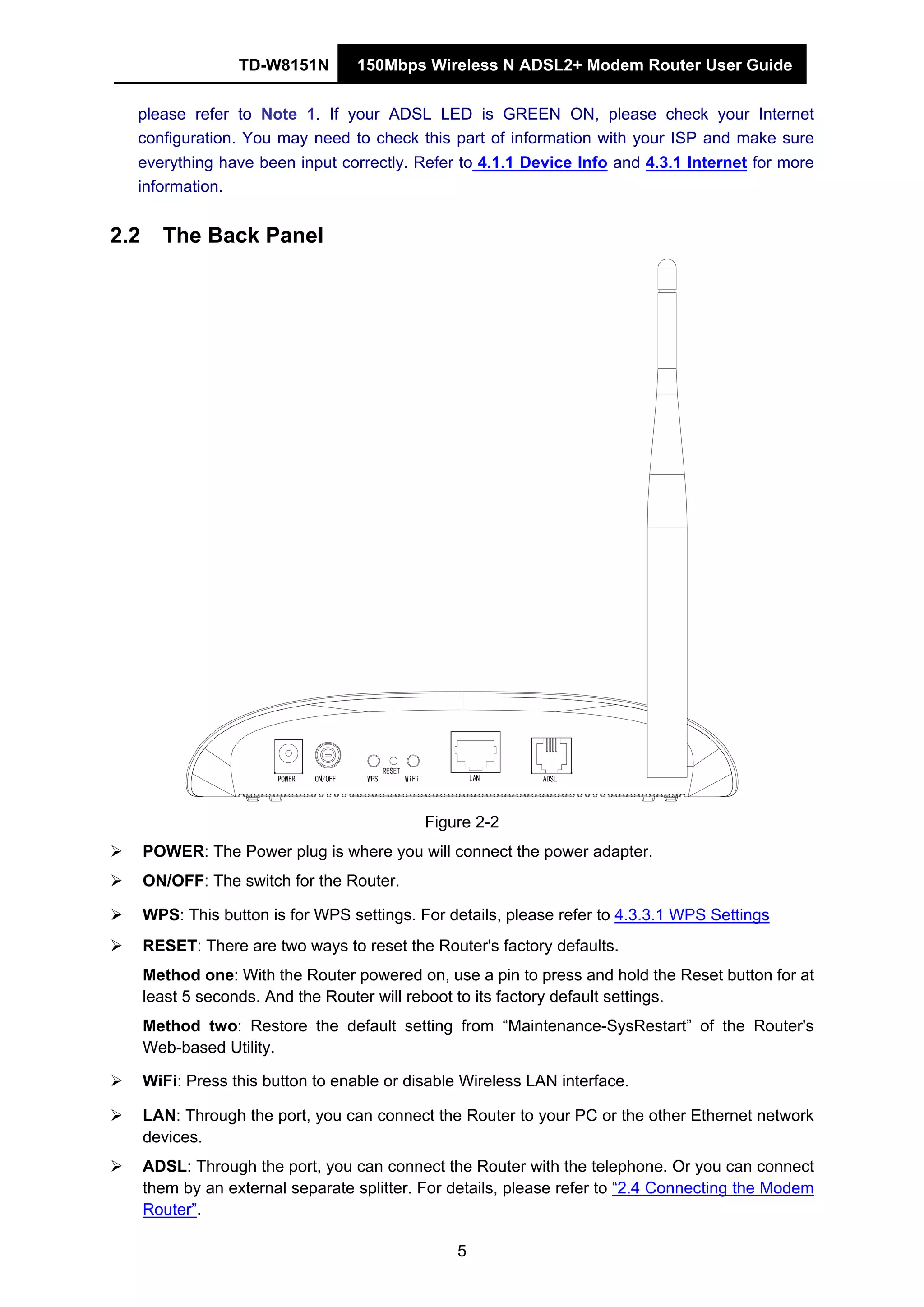 TD-W8151N 150Mbps Wireless N ADSL2+ Modem Router User Guide
5
please refer to Note 1. If your ADSL LED is GREEN ON, please check your Internet
configuration. You may need to check this part of information with your ISP and make sure
everything have been input correctly. Refer to 4.1.1 Device Info and 4.3.1 Internet for more
information.
2.2 The Back Panel
Figure 2-2
POWER: The Power plug is where you will connect the power adapter.
ON/OFF: The switch for the Router.
WPS: This button is for WPS settings. For details, please refer to 4.3.3.1 WPS Settings
RESET: There are two ways to reset the Router's factory defaults.
Method one: With the Router powered on, use a pin to press and hold the Reset button for at
least 5 seconds. And the Router will reboot to its factory default settings.
Method two: Restore the default setting from “Maintenance-SysRestart” of the Router's
Web-based Utility.
WiFi: Press this button to enable or disable Wireless LAN interface.
LAN: Through the port, you can connect the Router to your PC or the other Ethernet network
devices.
ADSL: Through the port, you can connect the Router with the telephone. Or you can connect
them by an external separate splitter. For details, please refer to “2.4 Connecting the Modem
Router”.
 