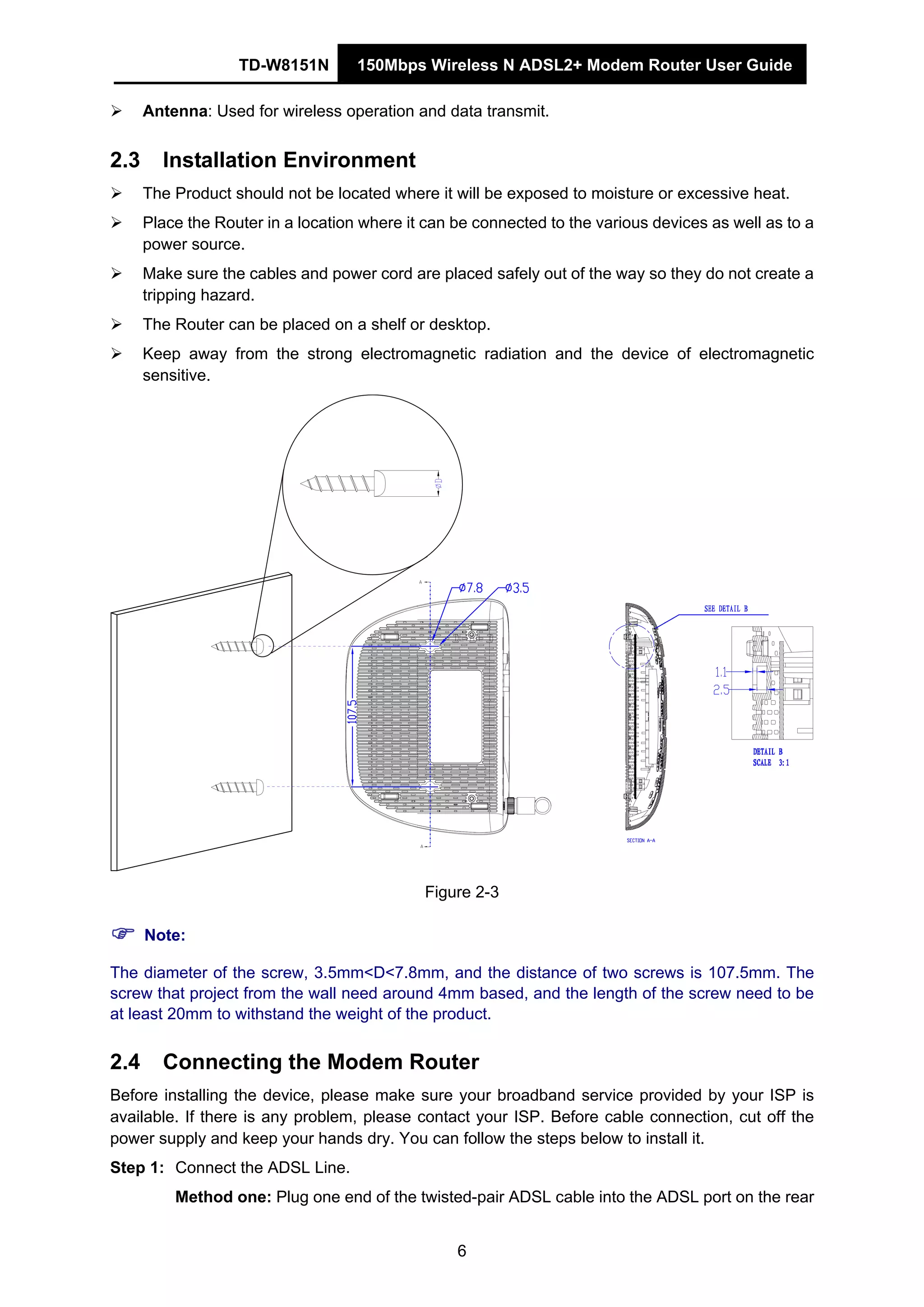 TD-W8151N 150Mbps Wireless N ADSL2+ Modem Router User Guide
6
Antenna: Used for wireless operation and data transmit.
2.3 Installation Environment
The Product should not be located where it will be exposed to moisture or excessive heat.
Place the Router in a location where it can be connected to the various devices as well as to a
power source.
Make sure the cables and power cord are placed safely out of the way so they do not create a
tripping hazard.
The Router can be placed on a shelf or desktop.
Keep away from the strong electromagnetic radiation and the device of electromagnetic
sensitive.
Figure 2-3
Note:
The diameter of the screw, 3.5mm<D<7.8mm, and the distance of two screws is 107.5mm. The
screw that project from the wall need around 4mm based, and the length of the screw need to be
at least 20mm to withstand the weight of the product.
2.4 Connecting the Modem Router
Before installing the device, please make sure your broadband service provided by your ISP is
available. If there is any problem, please contact your ISP. Before cable connection, cut off the
power supply and keep your hands dry. You can follow the steps below to install it.
Step 1: Connect the ADSL Line.
Method one: Plug one end of the twisted-pair ADSL cable into the ADSL port on the rear
 