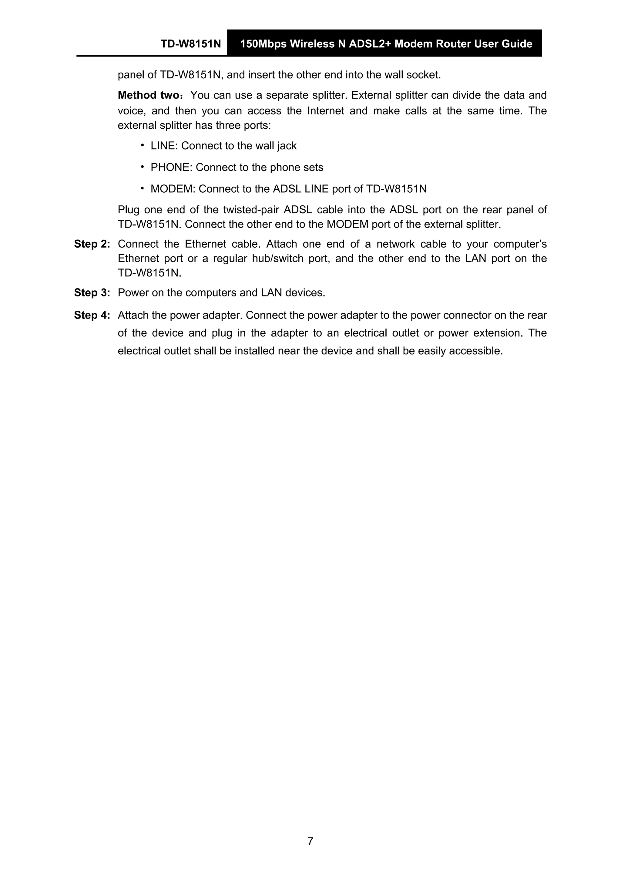 TD-W8151N 150Mbps Wireless N ADSL2+ Modem Router User Guide
7
panel of TD-W8151N, and insert the other end into the wall socket.
Method two：You can use a separate splitter. External splitter can divide the data and
voice, and then you can access the Internet and make calls at the same time. The
external splitter has three ports:
• LINE: Connect to the wall jack
• PHONE: Connect to the phone sets
• MODEM: Connect to the ADSL LINE port of TD-W8151N
Plug one end of the twisted-pair ADSL cable into the ADSL port on the rear panel of
TD-W8151N. Connect the other end to the MODEM port of the external splitter.
Step 2: Connect the Ethernet cable. Attach one end of a network cable to your computer’s
Ethernet port or a regular hub/switch port, and the other end to the LAN port on the
TD-W8151N.
Step 3: Power on the computers and LAN devices.
Step 4: Attach the power adapter. Connect the power adapter to the power connector on the rear
of the device and plug in the adapter to an electrical outlet or power extension. The
electrical outlet shall be installed near the device and shall be easily accessible.
 