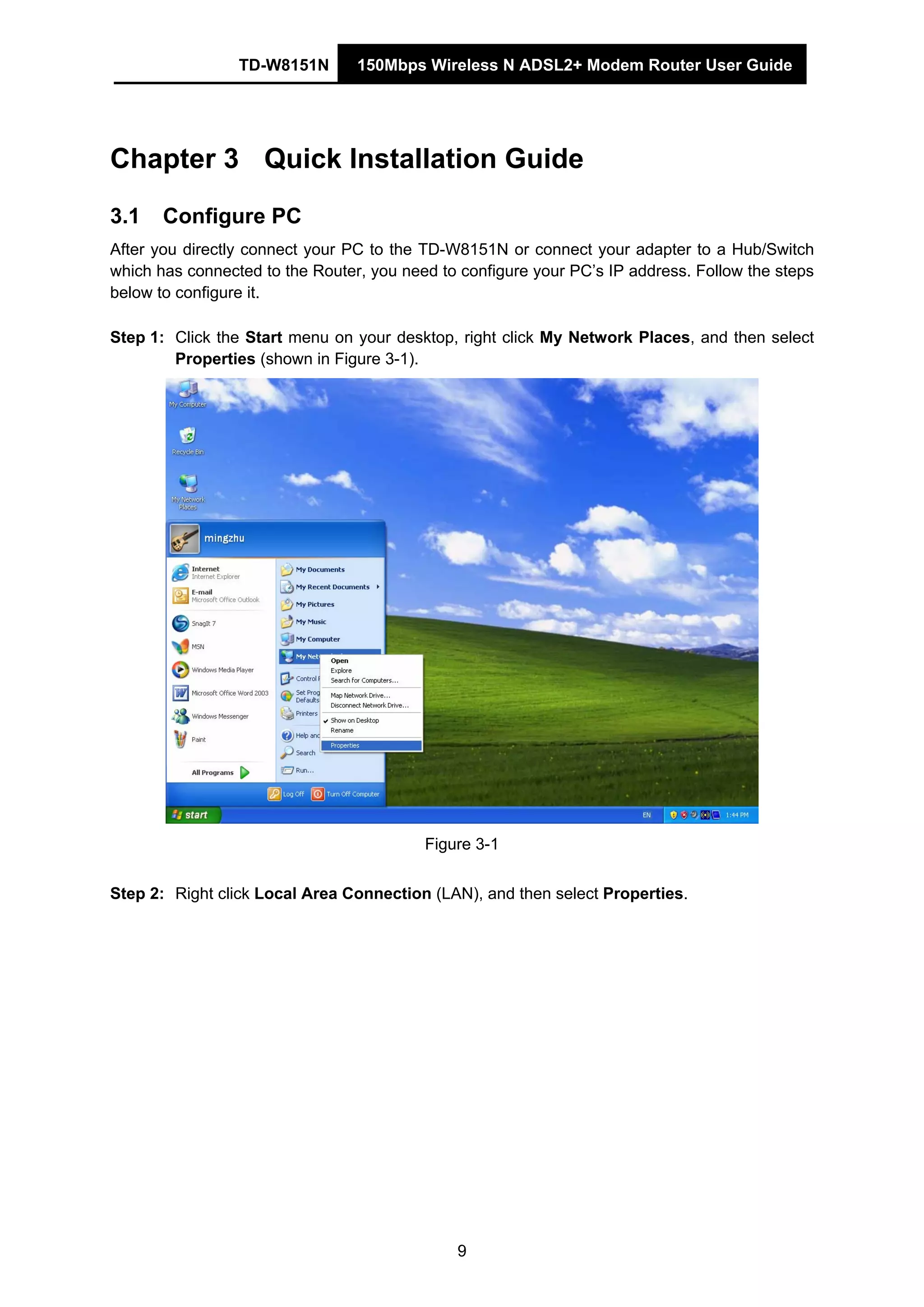 TD-W8151N 150Mbps Wireless N ADSL2+ Modem Router User Guide
9
Chapter 3 Quick Installation Guide
3.1 Configure PC
After you directly connect your PC to the TD-W8151N or connect your adapter to a Hub/Switch
which has connected to the Router, you need to configure your PC’s IP address. Follow the steps
below to configure it.
Step 1: Click the Start menu on your desktop, right click My Network Places, and then select
Properties (shown in Figure 3-1).
Figure 3-1
Step 2: Right click Local Area Connection (LAN), and then select Properties.
 