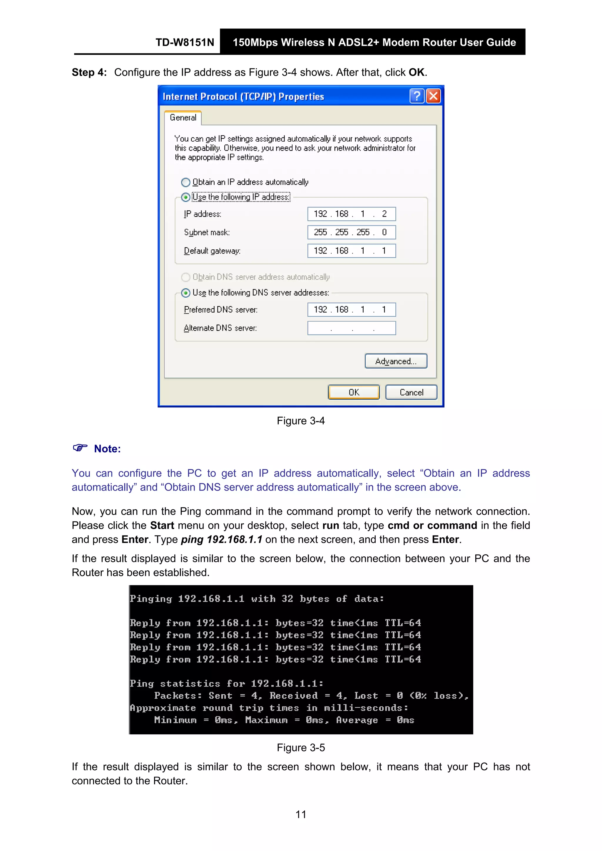 TD-W8151N 150Mbps Wireless N ADSL2+ Modem Router User Guide
11
Step 4: Configure the IP address as Figure 3-4 shows. After that, click OK.
Figure 3-4
Note:
You can configure the PC to get an IP address automatically, select “Obtain an IP address
automatically” and “Obtain DNS server address automatically” in the screen above.
Now, you can run the Ping command in the command prompt to verify the network connection.
Please click the Start menu on your desktop, select run tab, type cmd or command in the field
and press Enter. Type ping 192.168.1.1 on the next screen, and then press Enter.
If the result displayed is similar to the screen below, the connection between your PC and the
Router has been established.
Figure 3-5
If the result displayed is similar to the screen shown below, it means that your PC has not
connected to the Router.
 