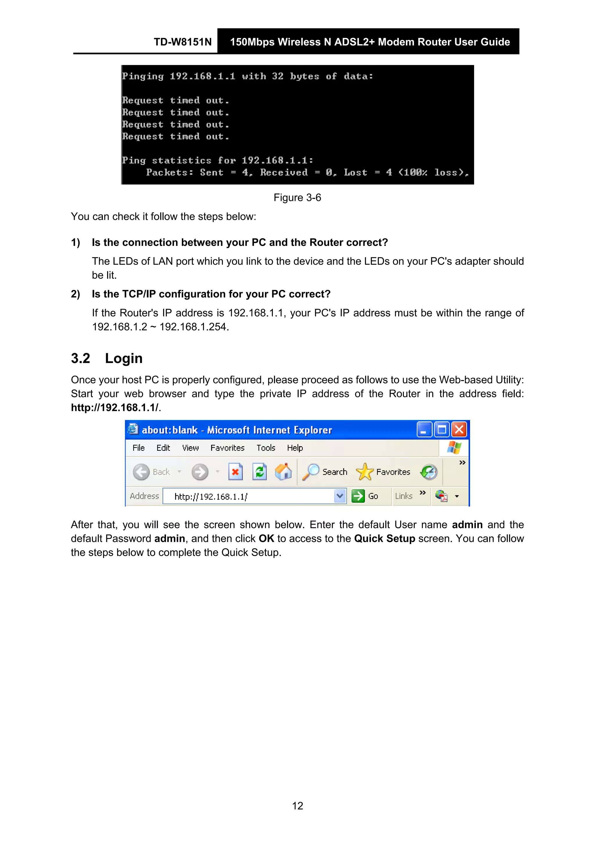 TD-W8151N 150Mbps Wireless N ADSL2+ Modem Router User Guide
12
Figure 3-6
You can check it follow the steps below:
1) Is the connection between your PC and the Router correct?
The LEDs of LAN port which you link to the device and the LEDs on your PC's adapter should
be lit.
2) Is the TCP/IP configuration for your PC correct?
If the Router's IP address is 192.168.1.1, your PC's IP address must be within the range of
192.168.1.2 ~ 192.168.1.254.
3.2 Login
Once your host PC is properly configured, please proceed as follows to use the Web-based Utility:
Start your web browser and type the private IP address of the Router in the address field:
http://192.168.1.1/.
After that, you will see the screen shown below. Enter the default User name admin and the
default Password admin, and then click OK to access to the Quick Setup screen. You can follow
the steps below to complete the Quick Setup.
 