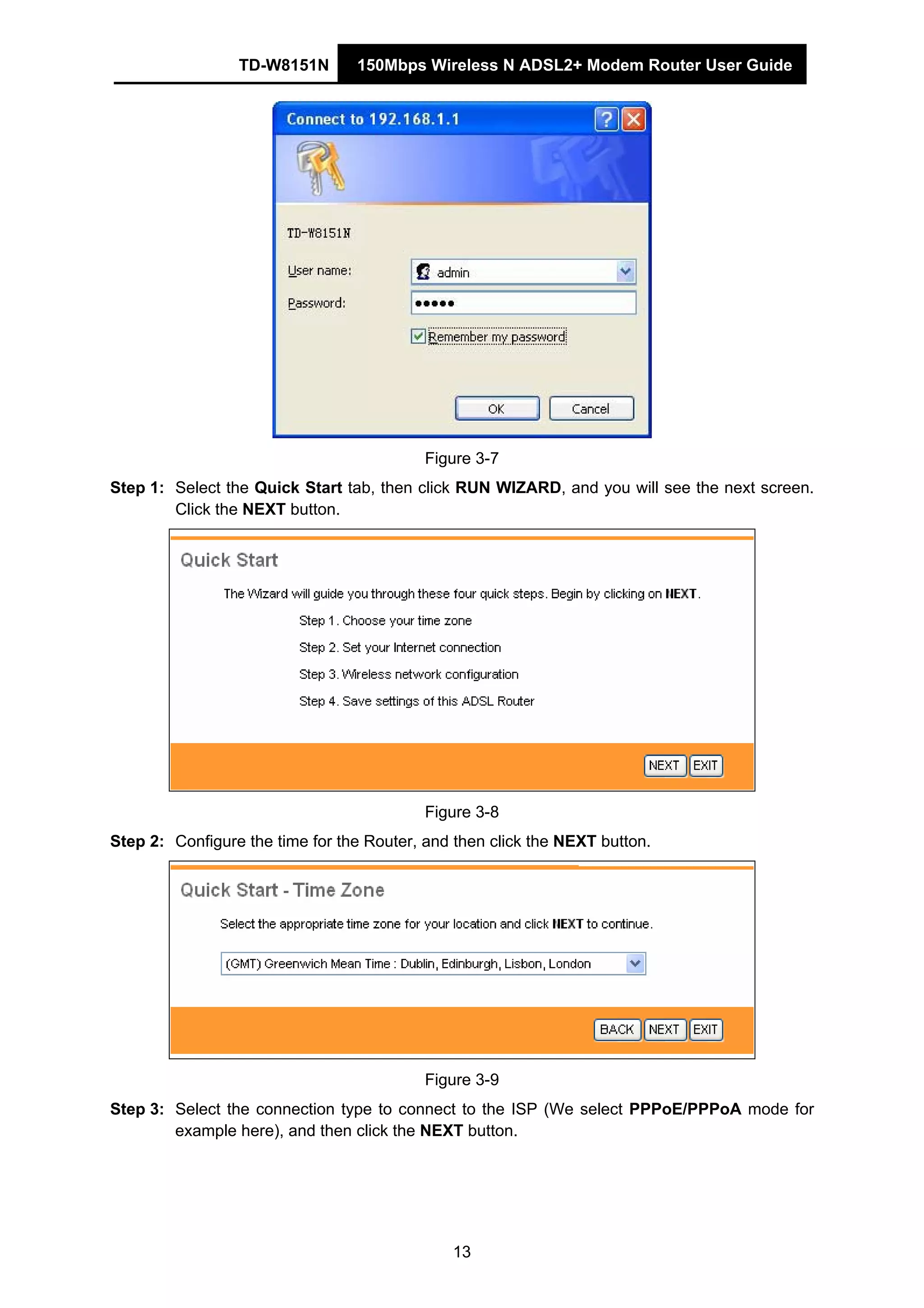 TD-W8151N 150Mbps Wireless N ADSL2+ Modem Router User Guide
13
Figure 3-7
Step 1: Select the Quick Start tab, then click RUN WIZARD, and you will see the next screen.
Click the NEXT button.
Figure 3-8
Step 2: Configure the time for the Router, and then click the NEXT button.
Figure 3-9
Step 3: Select the connection type to connect to the ISP (We select PPPoE/PPPoA mode for
example here), and then click the NEXT button.
 
