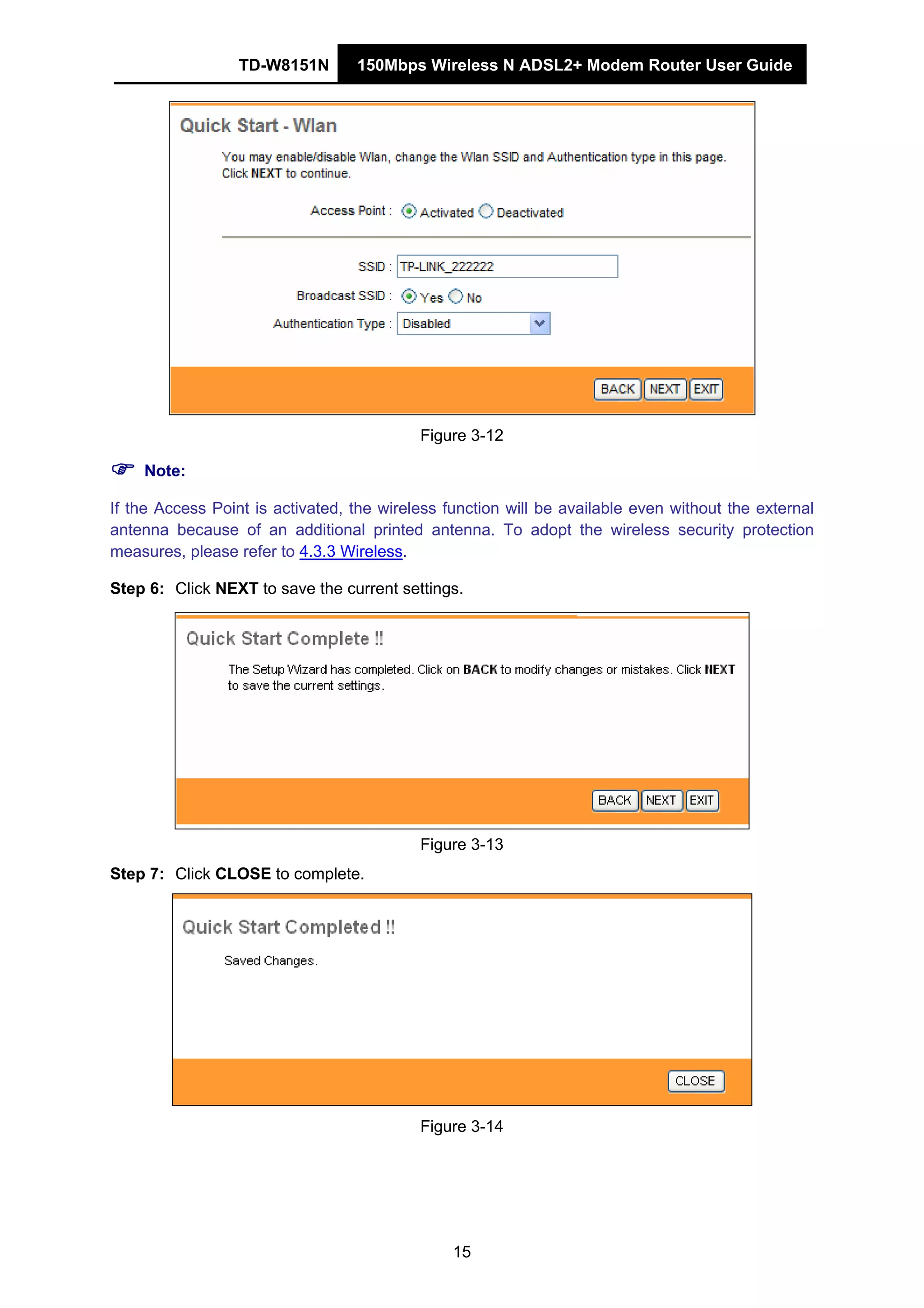 TD-W8151N 150Mbps Wireless N ADSL2+ Modem Router User Guide
15
Figure 3-12
Note:
If the Access Point is activated, the wireless function will be available even without the external
antenna because of an additional printed antenna. To adopt the wireless security protection
measures, please refer to 4.3.3 Wireless.
Step 6: Click NEXT to save the current settings.
Figure 3-13
Step 7: Click CLOSE to complete.
Figure 3-14
 