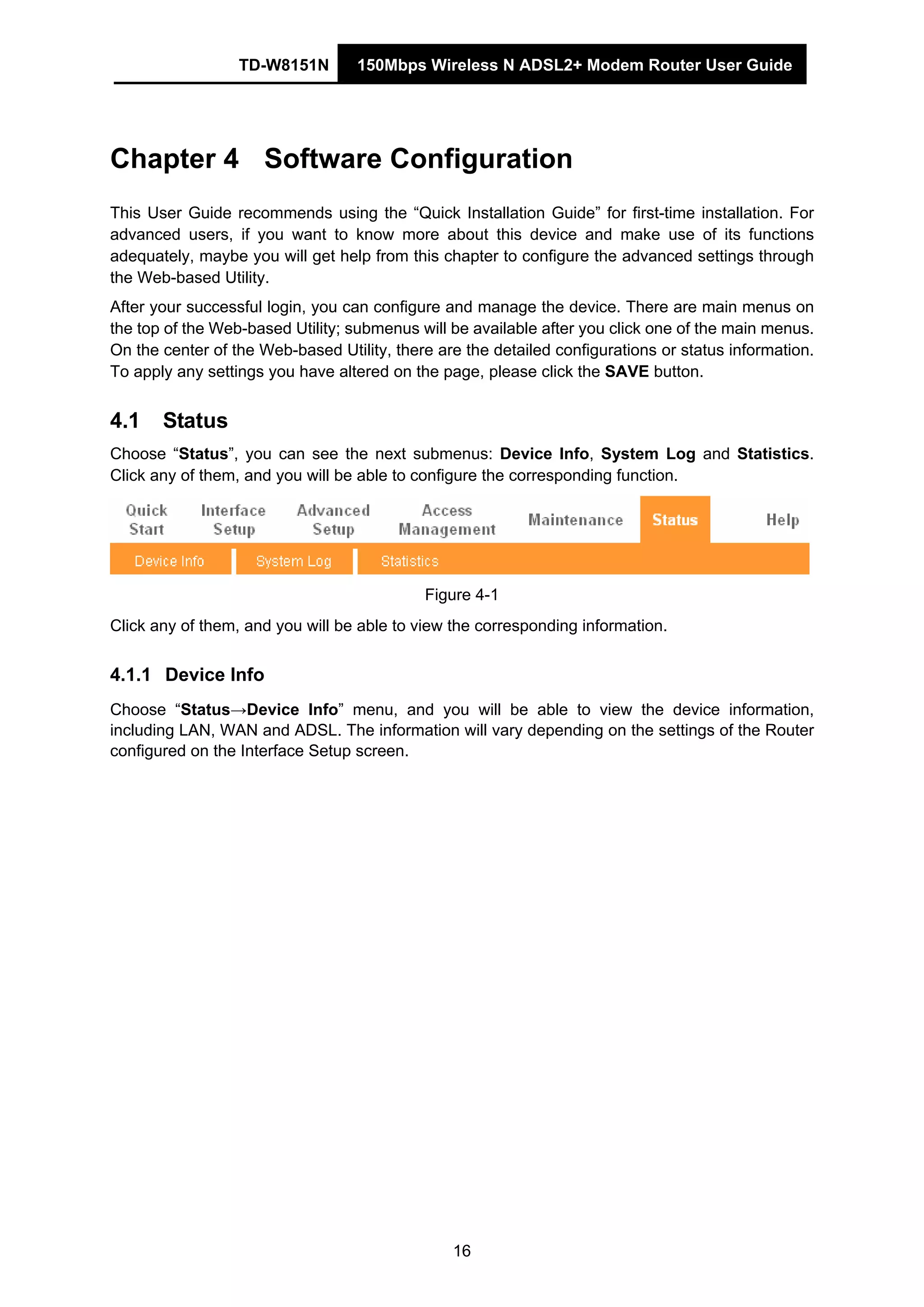 TD-W8151N 150Mbps Wireless N ADSL2+ Modem Router User Guide
16
Chapter 4 Software Configuration
This User Guide recommends using the “Quick Installation Guide” for first-time installation. For
advanced users, if you want to know more about this device and make use of its functions
adequately, maybe you will get help from this chapter to configure the advanced settings through
the Web-based Utility.
After your successful login, you can configure and manage the device. There are main menus on
the top of the Web-based Utility; submenus will be available after you click one of the main menus.
On the center of the Web-based Utility, there are the detailed configurations or status information.
To apply any settings you have altered on the page, please click the SAVE button.
4.1 Status
Choose “Status”, you can see the next submenus: Device Info, System Log and Statistics.
Click any of them, and you will be able to configure the corresponding function.
Figure 4-1
Click any of them, and you will be able to view the corresponding information.
4.1.1 Device Info
Choose “Status→Device Info” menu, and you will be able to view the device information,
including LAN, WAN and ADSL. The information will vary depending on the settings of the Router
configured on the Interface Setup screen.
 