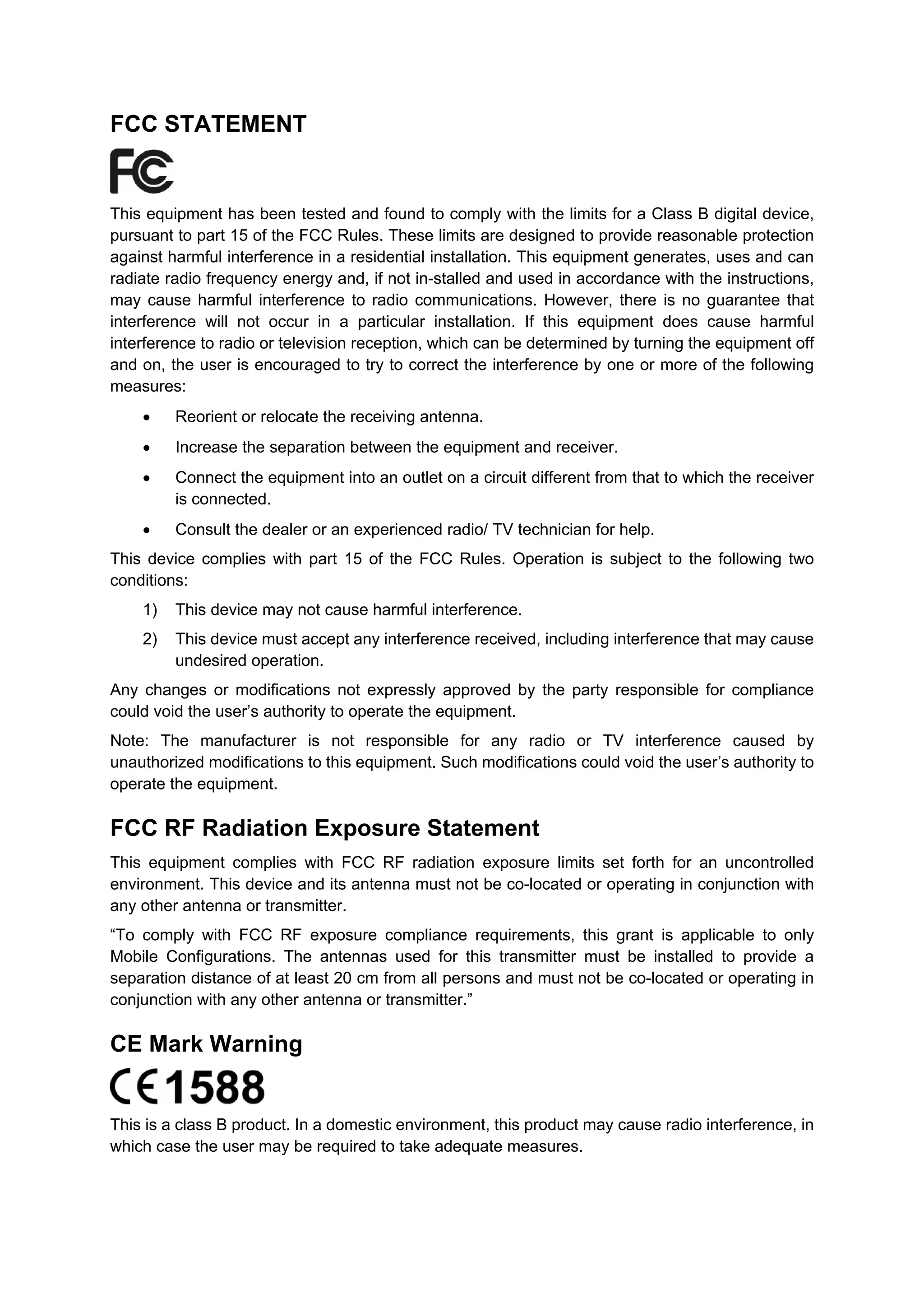FCC STATEMENT
This equipment has been tested and found to comply with the limits for a Class B digital device,
pursuant to part 15 of the FCC Rules. These limits are designed to provide reasonable protection
against harmful interference in a residential installation. This equipment generates, uses and can
radiate radio frequency energy and, if not in-stalled and used in accordance with the instructions,
may cause harmful interference to radio communications. However, there is no guarantee that
interference will not occur in a particular installation. If this equipment does cause harmful
interference to radio or television reception, which can be determined by turning the equipment off
and on, the user is encouraged to try to correct the interference by one or more of the following
measures:
• Reorient or relocate the receiving antenna.
• Increase the separation between the equipment and receiver.
• Connect the equipment into an outlet on a circuit different from that to which the receiver
is connected.
• Consult the dealer or an experienced radio/ TV technician for help.
This device complies with part 15 of the FCC Rules. Operation is subject to the following two
conditions:
1) This device may not cause harmful interference.
2) This device must accept any interference received, including interference that may cause
undesired operation.
Any changes or modifications not expressly approved by the party responsible for compliance
could void the user’s authority to operate the equipment.
Note: The manufacturer is not responsible for any radio or TV interference caused by
unauthorized modifications to this equipment. Such modifications could void the user’s authority to
operate the equipment.
FCC RF Radiation Exposure Statement
This equipment complies with FCC RF radiation exposure limits set forth for an uncontrolled
environment. This device and its antenna must not be co-located or operating in conjunction with
any other antenna or transmitter.
“To comply with FCC RF exposure compliance requirements, this grant is applicable to only
Mobile Configurations. The antennas used for this transmitter must be installed to provide a
separation distance of at least 20 cm from all persons and must not be co-located or operating in
conjunction with any other antenna or transmitter.”
CE Mark Warning
This is a class B product. In a domestic environment, this product may cause radio interference, in
which case the user may be required to take adequate measures.
 