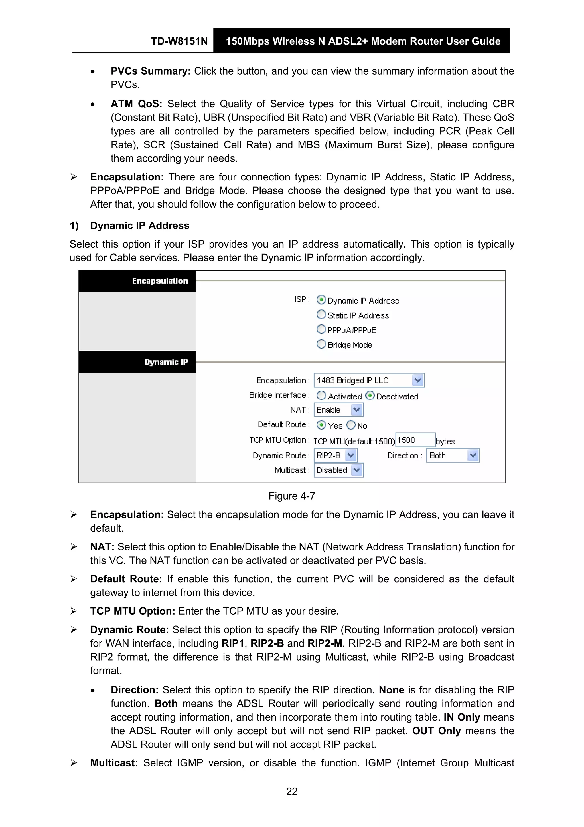TD-W8151N 150Mbps Wireless N ADSL2+ Modem Router User Guide
22
• PVCs Summary: Click the button, and you can view the summary information about the
PVCs.
• ATM QoS: Select the Quality of Service types for this Virtual Circuit, including CBR
(Constant Bit Rate), UBR (Unspecified Bit Rate) and VBR (Variable Bit Rate). These QoS
types are all controlled by the parameters specified below, including PCR (Peak Cell
Rate), SCR (Sustained Cell Rate) and MBS (Maximum Burst Size), please configure
them according your needs.
Encapsulation: There are four connection types: Dynamic IP Address, Static IP Address,
PPPoA/PPPoE and Bridge Mode. Please choose the designed type that you want to use.
After that, you should follow the configuration below to proceed.
1) Dynamic IP Address
Select this option if your ISP provides you an IP address automatically. This option is typically
used for Cable services. Please enter the Dynamic IP information accordingly.
Figure 4-7
Encapsulation: Select the encapsulation mode for the Dynamic IP Address, you can leave it
default.
NAT: Select this option to Enable/Disable the NAT (Network Address Translation) function for
this VC. The NAT function can be activated or deactivated per PVC basis.
Default Route: If enable this function, the current PVC will be considered as the default
gateway to internet from this device.
TCP MTU Option: Enter the TCP MTU as your desire.
Dynamic Route: Select this option to specify the RIP (Routing Information protocol) version
for WAN interface, including RIP1, RIP2-B and RIP2-M. RIP2-B and RIP2-M are both sent in
RIP2 format, the difference is that RIP2-M using Multicast, while RIP2-B using Broadcast
format.
• Direction: Select this option to specify the RIP direction. None is for disabling the RIP
function. Both means the ADSL Router will periodically send routing information and
accept routing information, and then incorporate them into routing table. IN Only means
the ADSL Router will only accept but will not send RIP packet. OUT Only means the
ADSL Router will only send but will not accept RIP packet.
Multicast: Select IGMP version, or disable the function. IGMP (Internet Group Multicast
 