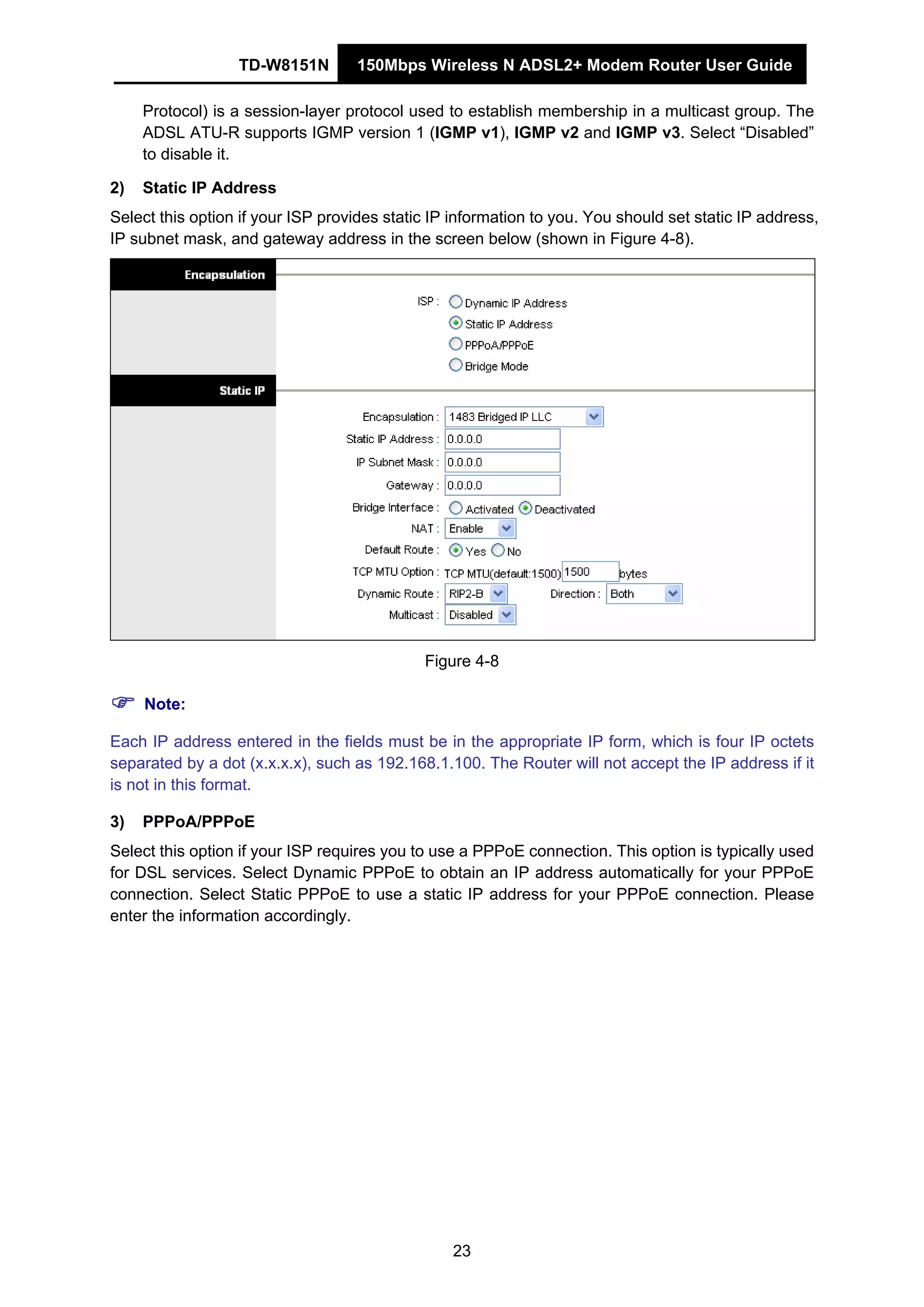 TD-W8151N 150Mbps Wireless N ADSL2+ Modem Router User Guide
23
Protocol) is a session-layer protocol used to establish membership in a multicast group. The
ADSL ATU-R supports IGMP version 1 (IGMP v1), IGMP v2 and IGMP v3. Select “Disabled”
to disable it.
2) Static IP Address
Select this option if your ISP provides static IP information to you. You should set static IP address,
IP subnet mask, and gateway address in the screen below (shown in Figure 4-8).
Figure 4-8
Note:
Each IP address entered in the fields must be in the appropriate IP form, which is four IP octets
separated by a dot (x.x.x.x), such as 192.168.1.100. The Router will not accept the IP address if it
is not in this format.
3) PPPoA/PPPoE
Select this option if your ISP requires you to use a PPPoE connection. This option is typically used
for DSL services. Select Dynamic PPPoE to obtain an IP address automatically for your PPPoE
connection. Select Static PPPoE to use a static IP address for your PPPoE connection. Please
enter the information accordingly.
 