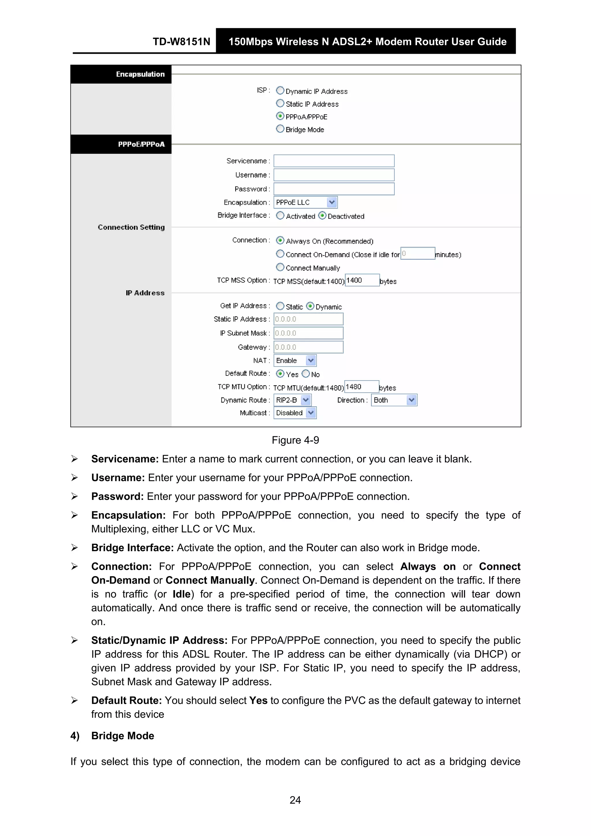 TD-W8151N 150Mbps Wireless N ADSL2+ Modem Router User Guide
24
Figure 4-9
Servicename: Enter a name to mark current connection, or you can leave it blank.
Username: Enter your username for your PPPoA/PPPoE connection.
Password: Enter your password for your PPPoA/PPPoE connection.
Encapsulation: For both PPPoA/PPPoE connection, you need to specify the type of
Multiplexing, either LLC or VC Mux.
Bridge Interface: Activate the option, and the Router can also work in Bridge mode.
Connection: For PPPoA/PPPoE connection, you can select Always on or Connect
On-Demand or Connect Manually. Connect On-Demand is dependent on the traffic. If there
is no traffic (or Idle) for a pre-specified period of time, the connection will tear down
automatically. And once there is traffic send or receive, the connection will be automatically
on.
Static/Dynamic IP Address: For PPPoA/PPPoE connection, you need to specify the public
IP address for this ADSL Router. The IP address can be either dynamically (via DHCP) or
given IP address provided by your ISP. For Static IP, you need to specify the IP address,
Subnet Mask and Gateway IP address.
Default Route: You should select Yes to configure the PVC as the default gateway to internet
from this device
4) Bridge Mode
If you select this type of connection, the modem can be configured to act as a bridging device
 