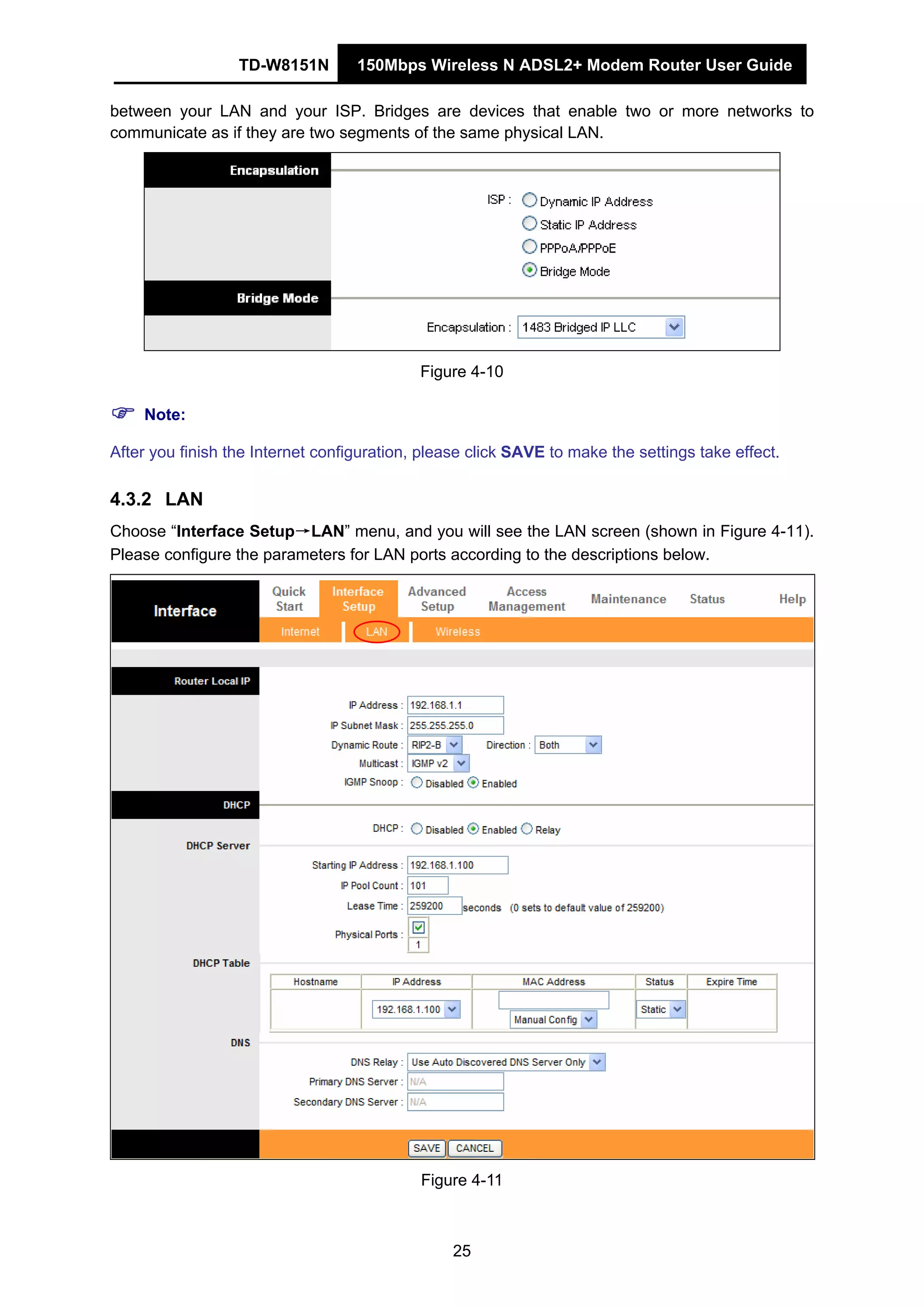 TD-W8151N 150Mbps Wireless N ADSL2+ Modem Router User Guide
25
between your LAN and your ISP. Bridges are devices that enable two or more networks to
communicate as if they are two segments of the same physical LAN.
Figure 4-10
Note:
After you finish the Internet configuration, please click SAVE to make the settings take effect.
4.3.2 LAN
Choose “Interface Setup→LAN” menu, and you will see the LAN screen (shown in Figure 4-11).
Please configure the parameters for LAN ports according to the descriptions below.
Figure 4-11
 