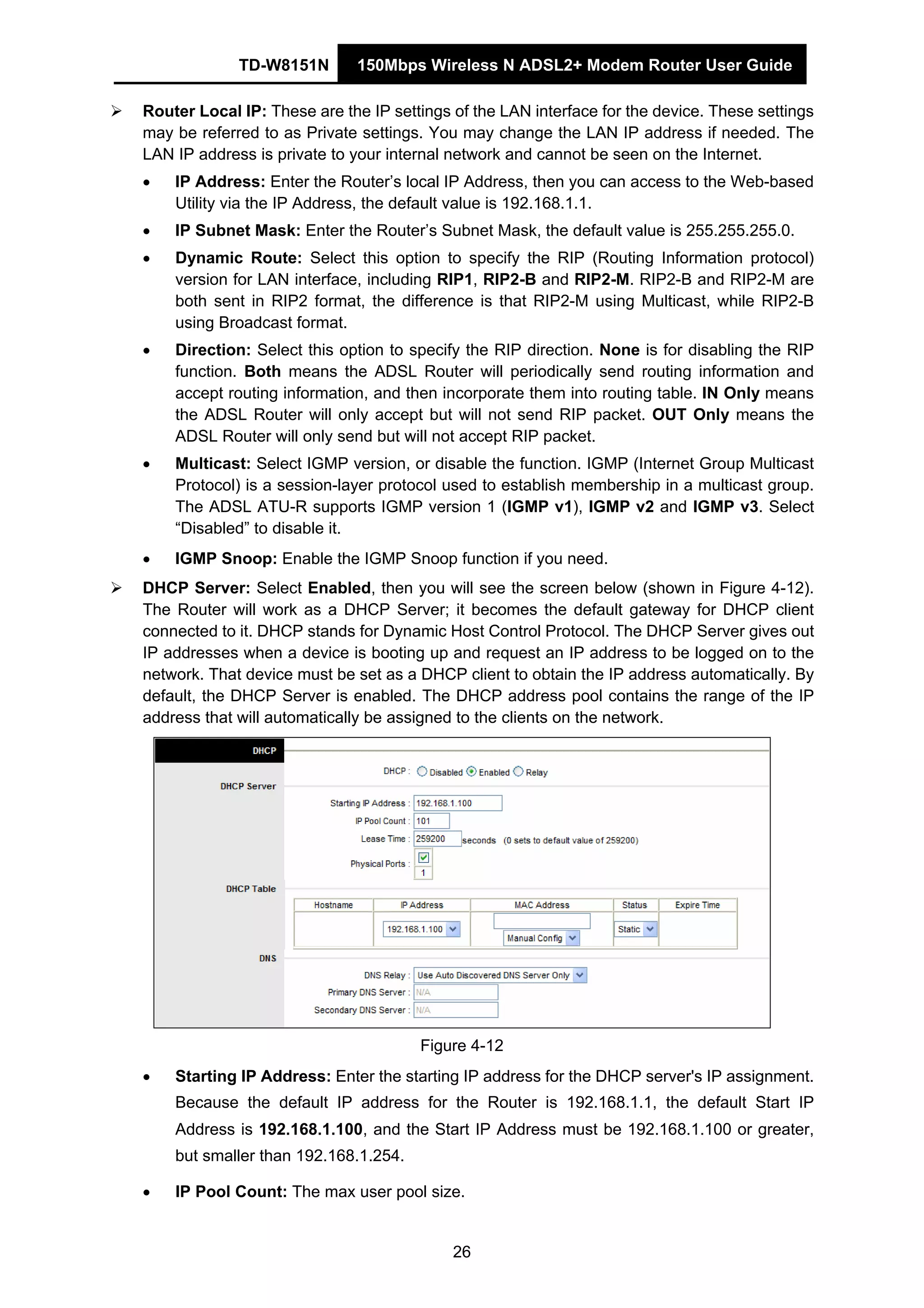 TD-W8151N 150Mbps Wireless N ADSL2+ Modem Router User Guide
26
Router Local IP: These are the IP settings of the LAN interface for the device. These settings
may be referred to as Private settings. You may change the LAN IP address if needed. The
LAN IP address is private to your internal network and cannot be seen on the Internet.
• IP Address: Enter the Router’s local IP Address, then you can access to the Web-based
Utility via the IP Address, the default value is 192.168.1.1.
• IP Subnet Mask: Enter the Router’s Subnet Mask, the default value is 255.255.255.0.
• Dynamic Route: Select this option to specify the RIP (Routing Information protocol)
version for LAN interface, including RIP1, RIP2-B and RIP2-M. RIP2-B and RIP2-M are
both sent in RIP2 format, the difference is that RIP2-M using Multicast, while RIP2-B
using Broadcast format.
• Direction: Select this option to specify the RIP direction. None is for disabling the RIP
function. Both means the ADSL Router will periodically send routing information and
accept routing information, and then incorporate them into routing table. IN Only means
the ADSL Router will only accept but will not send RIP packet. OUT Only means the
ADSL Router will only send but will not accept RIP packet.
• Multicast: Select IGMP version, or disable the function. IGMP (Internet Group Multicast
Protocol) is a session-layer protocol used to establish membership in a multicast group.
The ADSL ATU-R supports IGMP version 1 (IGMP v1), IGMP v2 and IGMP v3. Select
“Disabled” to disable it.
• IGMP Snoop: Enable the IGMP Snoop function if you need.
DHCP Server: Select Enabled, then you will see the screen below (shown in Figure 4-12).
The Router will work as a DHCP Server; it becomes the default gateway for DHCP client
connected to it. DHCP stands for Dynamic Host Control Protocol. The DHCP Server gives out
IP addresses when a device is booting up and request an IP address to be logged on to the
network. That device must be set as a DHCP client to obtain the IP address automatically. By
default, the DHCP Server is enabled. The DHCP address pool contains the range of the IP
address that will automatically be assigned to the clients on the network.
Figure 4-12
• Starting IP Address: Enter the starting IP address for the DHCP server's IP assignment.
Because the default IP address for the Router is 192.168.1.1, the default Start IP
Address is 192.168.1.100, and the Start IP Address must be 192.168.1.100 or greater,
but smaller than 192.168.1.254.
• IP Pool Count: The max user pool size.
 
