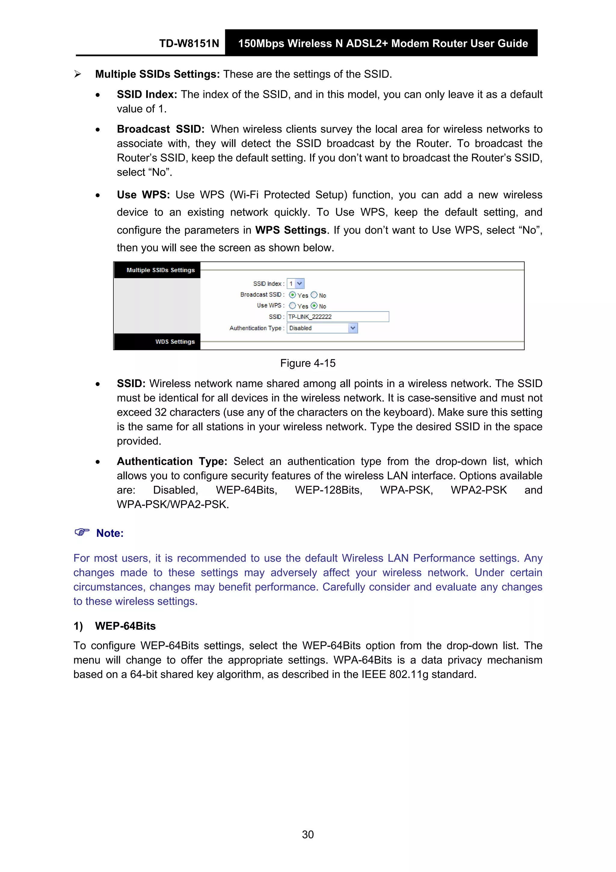 TD-W8151N 150Mbps Wireless N ADSL2+ Modem Router User Guide
30
Multiple SSIDs Settings: These are the settings of the SSID.
• SSID Index: The index of the SSID, and in this model, you can only leave it as a default
value of 1.
• Broadcast SSID: When wireless clients survey the local area for wireless networks to
associate with, they will detect the SSID broadcast by the Router. To broadcast the
Router’s SSID, keep the default setting. If you don’t want to broadcast the Router’s SSID,
select “No”.
• Use WPS: Use WPS (Wi-Fi Protected Setup) function, you can add a new wireless
device to an existing network quickly. To Use WPS, keep the default setting, and
configure the parameters in WPS Settings. If you don’t want to Use WPS, select “No”,
then you will see the screen as shown below.
Figure 4-15
• SSID: Wireless network name shared among all points in a wireless network. The SSID
must be identical for all devices in the wireless network. It is case-sensitive and must not
exceed 32 characters (use any of the characters on the keyboard). Make sure this setting
is the same for all stations in your wireless network. Type the desired SSID in the space
provided.
• Authentication Type: Select an authentication type from the drop-down list, which
allows you to configure security features of the wireless LAN interface. Options available
are: Disabled, WEP-64Bits, WEP-128Bits, WPA-PSK, WPA2-PSK and
WPA-PSK/WPA2-PSK.
Note:
For most users, it is recommended to use the default Wireless LAN Performance settings. Any
changes made to these settings may adversely affect your wireless network. Under certain
circumstances, changes may benefit performance. Carefully consider and evaluate any changes
to these wireless settings.
1) WEP-64Bits
To configure WEP-64Bits settings, select the WEP-64Bits option from the drop-down list. The
menu will change to offer the appropriate settings. WPA-64Bits is a data privacy mechanism
based on a 64-bit shared key algorithm, as described in the IEEE 802.11g standard.
 