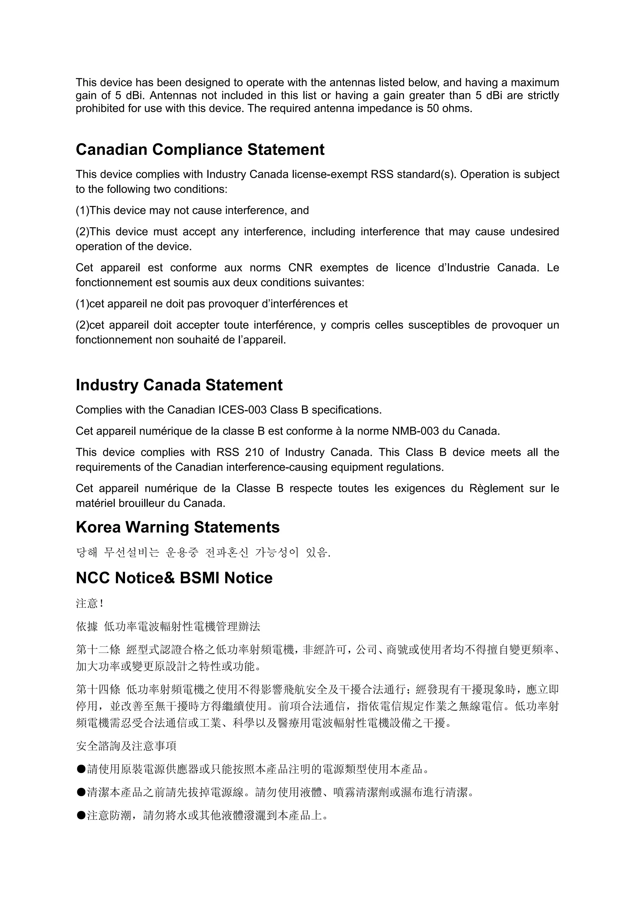 This device has been designed to operate with the antennas listed below, and having a maximum
gain of 5 dBi. Antennas not included in this list or having a gain greater than 5 dBi are strictly
prohibited for use with this device. The required antenna impedance is 50 ohms.
Canadian Compliance Statement
This device complies with Industry Canada license-exempt RSS standard(s). Operation is subject
to the following two conditions:
(1)This device may not cause interference, and
(2)This device must accept any interference, including interference that may cause undesired
operation of the device.
Cet appareil est conforme aux norms CNR exemptes de licence d’Industrie Canada. Le
fonctionnement est soumis aux deux conditions suivantes:
(1)cet appareil ne doit pas provoquer d’interférences et
(2)cet appareil doit accepter toute interférence, y compris celles susceptibles de provoquer un
fonctionnement non souhaité de l’appareil.
Industry Canada Statement
Complies with the Canadian ICES-003 Class B specifications.
Cet appareil numérique de la classe B est conforme à la norme NMB-003 du Canada.
This device complies with RSS 210 of Industry Canada. This Class B device meets all the
requirements of the Canadian interference-causing equipment regulations.
Cet appareil numérique de la Classe B respecte toutes les exigences du Règlement sur le
matériel brouilleur du Canada.
Korea Warning Statements
당해 무선설비는 운용중 전파혼신 가능성이 있음.
NCC Notice& BSMI Notice
注意！
依據 低功率電波輻射性電機管理辦法
第十二條 經型式認證合格之低功率射頻電機，非經許可，公司、商號或使用者均不得擅自變更頻率、
加大功率或變更原設計之特性或功能。
第十四條 低功率射頻電機之使用不得影響飛航安全及干擾合法通行；經發現有干擾現象時，應立即
停用，並改善至無干擾時方得繼續使用。前項合法通信，指依電信規定作業之無線電信。低功率射
頻電機需忍受合法通信或工業、科學以及醫療用電波輻射性電機設備之干擾。
安全諮詢及注意事項
●請使用原裝電源供應器或只能按照本產品注明的電源類型使用本產品。
●清潔本產品之前請先拔掉電源線。請勿使用液體、噴霧清潔劑或濕布進行清潔。
●注意防潮，請勿將水或其他液體潑灑到本產品上。 　
 