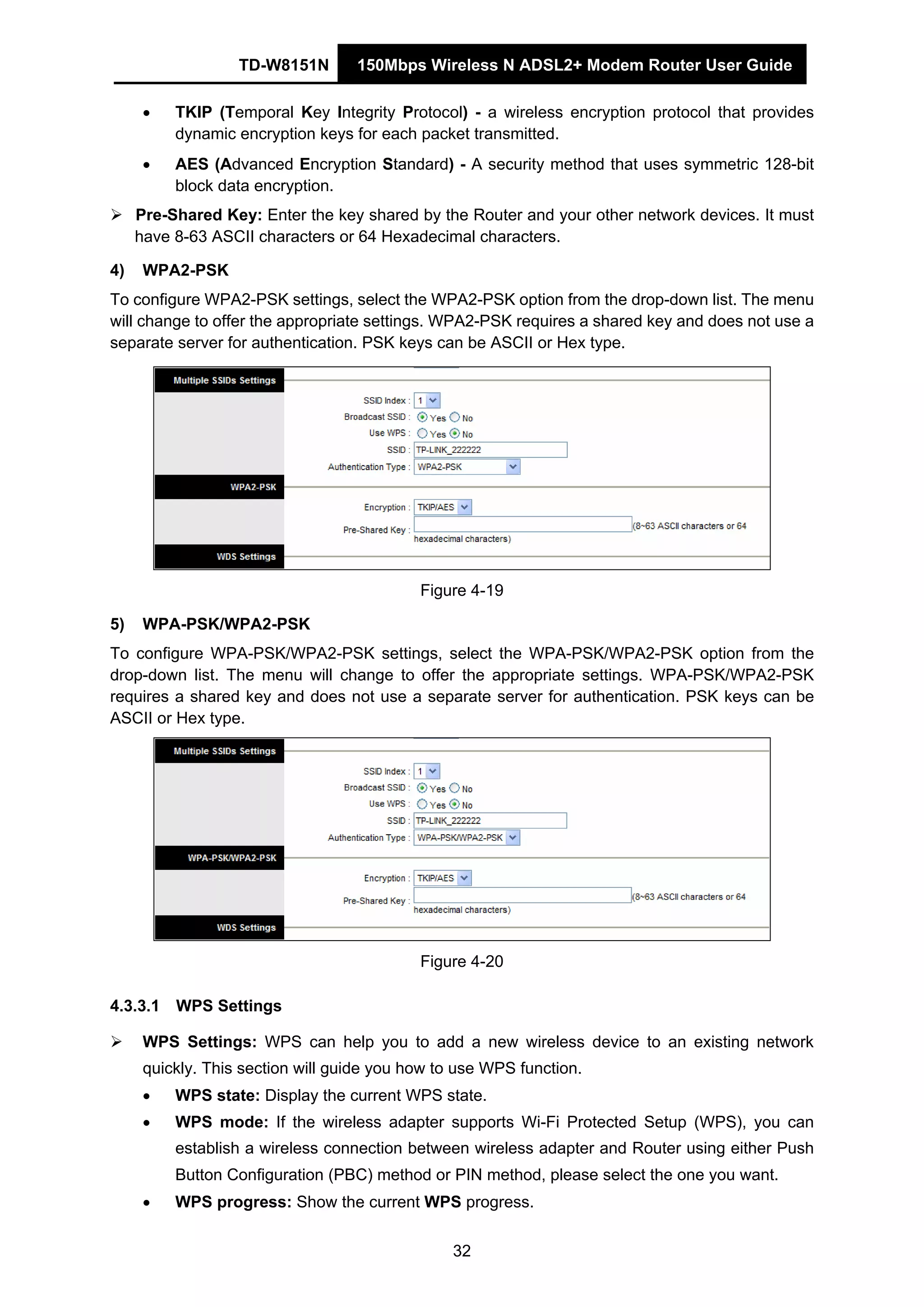 TD-W8151N 150Mbps Wireless N ADSL2+ Modem Router User Guide
32
• TKIP (Temporal Key Integrity Protocol) - a wireless encryption protocol that provides
dynamic encryption keys for each packet transmitted.
• AES (Advanced Encryption Standard) - A security method that uses symmetric 128-bit
block data encryption.
Pre-Shared Key: Enter the key shared by the Router and your other network devices. It must
have 8-63 ASCII characters or 64 Hexadecimal characters.
4) WPA2-PSK
To configure WPA2-PSK settings, select the WPA2-PSK option from the drop-down list. The menu
will change to offer the appropriate settings. WPA2-PSK requires a shared key and does not use a
separate server for authentication. PSK keys can be ASCII or Hex type.
Figure 4-19
5) WPA-PSK/WPA2-PSK
To configure WPA-PSK/WPA2-PSK settings, select the WPA-PSK/WPA2-PSK option from the
drop-down list. The menu will change to offer the appropriate settings. WPA-PSK/WPA2-PSK
requires a shared key and does not use a separate server for authentication. PSK keys can be
ASCII or Hex type.
Figure 4-20
4.3.3.1 WPS Settings
WPS Settings: WPS can help you to add a new wireless device to an existing network
quickly. This section will guide you how to use WPS function.
• WPS state: Display the current WPS state.
• WPS mode: If the wireless adapter supports Wi-Fi Protected Setup (WPS), you can
establish a wireless connection between wireless adapter and Router using either Push
Button Configuration (PBC) method or PIN method, please select the one you want.
• WPS progress: Show the current WPS progress.
 