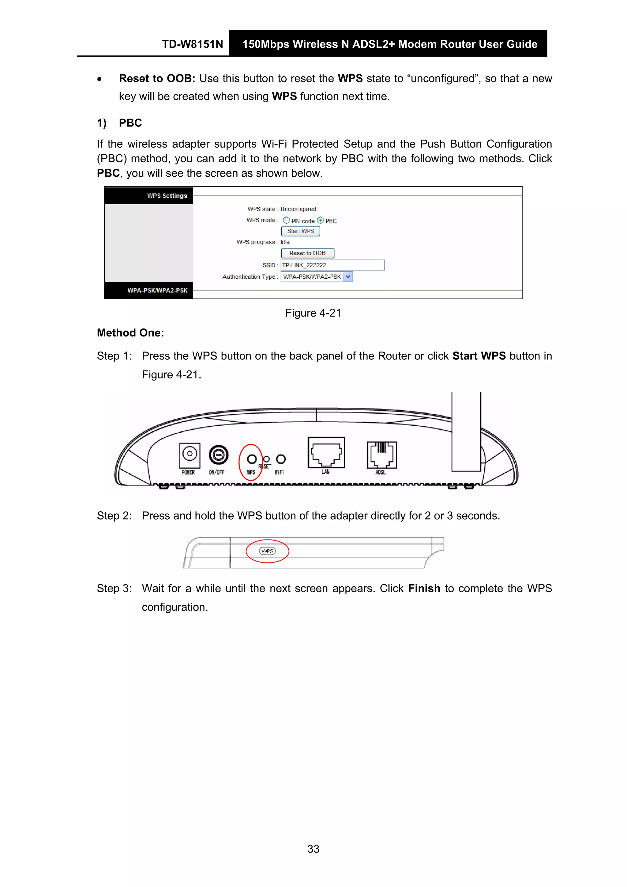 TD-W8151N 150Mbps Wireless N ADSL2+ Modem Router User Guide
33
• Reset to OOB: Use this button to reset the WPS state to “unconfigured”, so that a new
key will be created when using WPS function next time.
1) PBC
If the wireless adapter supports Wi-Fi Protected Setup and the Push Button Configuration
(PBC) method, you can add it to the network by PBC with the following two methods. Click
PBC, you will see the screen as shown below.
Figure 4-21
Method One:
Step 1: Press the WPS button on the back panel of the Router or click Start WPS button in
Figure 4-21.
Step 2: Press and hold the WPS button of the adapter directly for 2 or 3 seconds.
Step 3: Wait for a while until the next screen appears. Click Finish to complete the WPS
configuration.
 