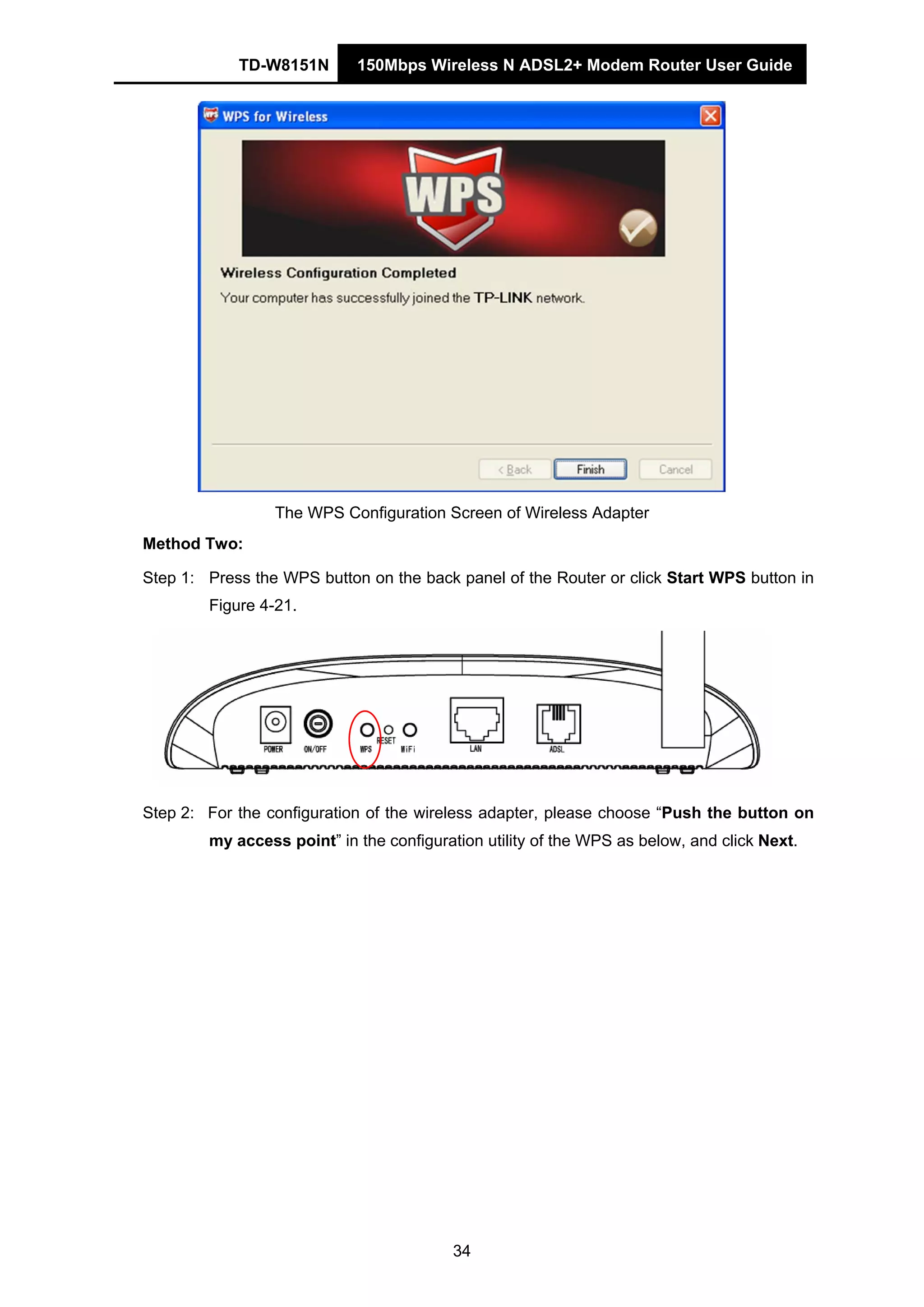 TD-W8151N 150Mbps Wireless N ADSL2+ Modem Router User Guide
34
The WPS Configuration Screen of Wireless Adapter
Method Two:
Step 1: Press the WPS button on the back panel of the Router or click Start WPS button in
Figure 4-21.
Step 2: For the configuration of the wireless adapter, please choose “Push the button on
my access point” in the configuration utility of the WPS as below, and click Next.
 