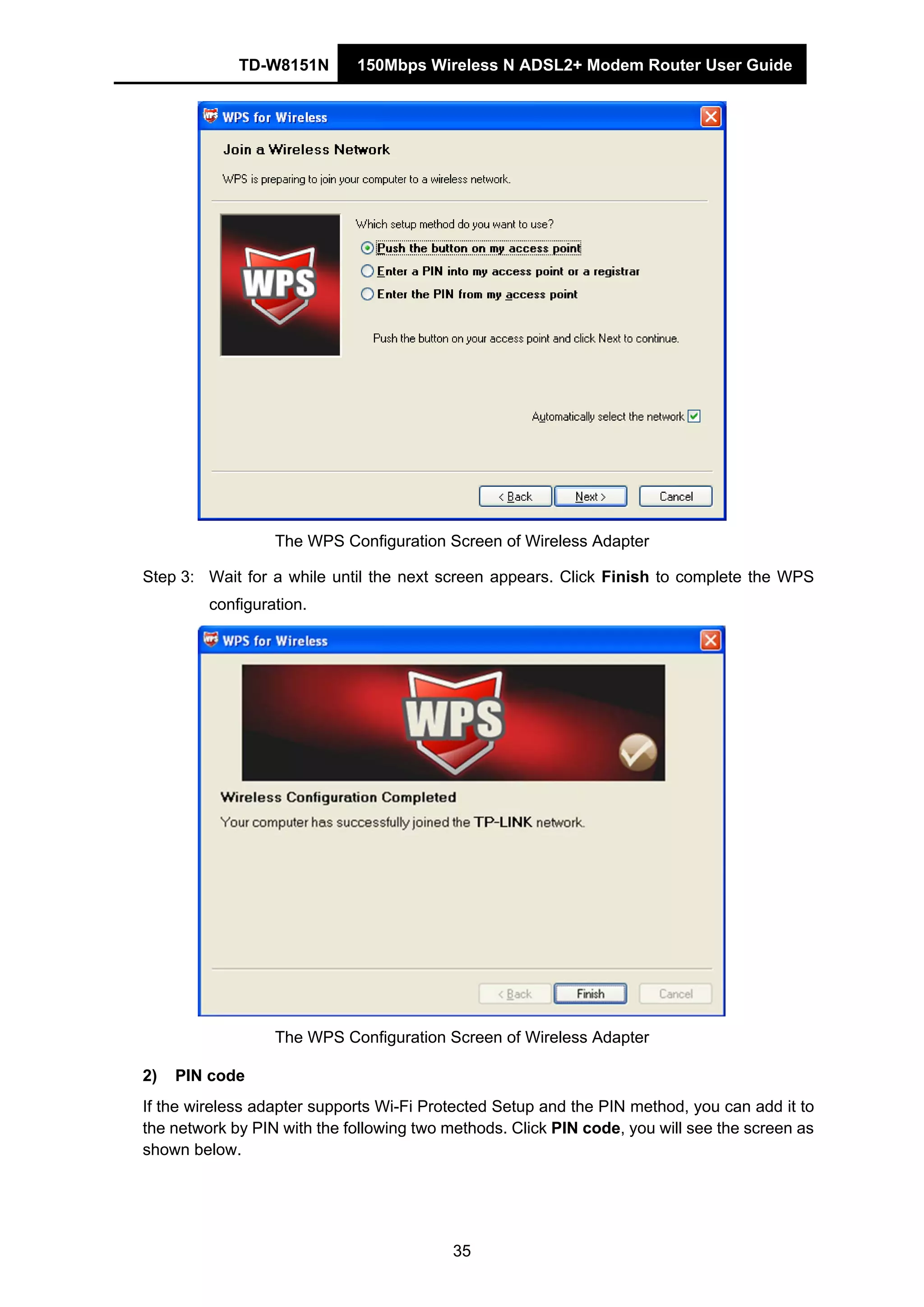 TD-W8151N 150Mbps Wireless N ADSL2+ Modem Router User Guide
35
The WPS Configuration Screen of Wireless Adapter
Step 3: Wait for a while until the next screen appears. Click Finish to complete the WPS
configuration.
The WPS Configuration Screen of Wireless Adapter
2) PIN code
If the wireless adapter supports Wi-Fi Protected Setup and the PIN method, you can add it to
the network by PIN with the following two methods. Click PIN code, you will see the screen as
shown below.
 
