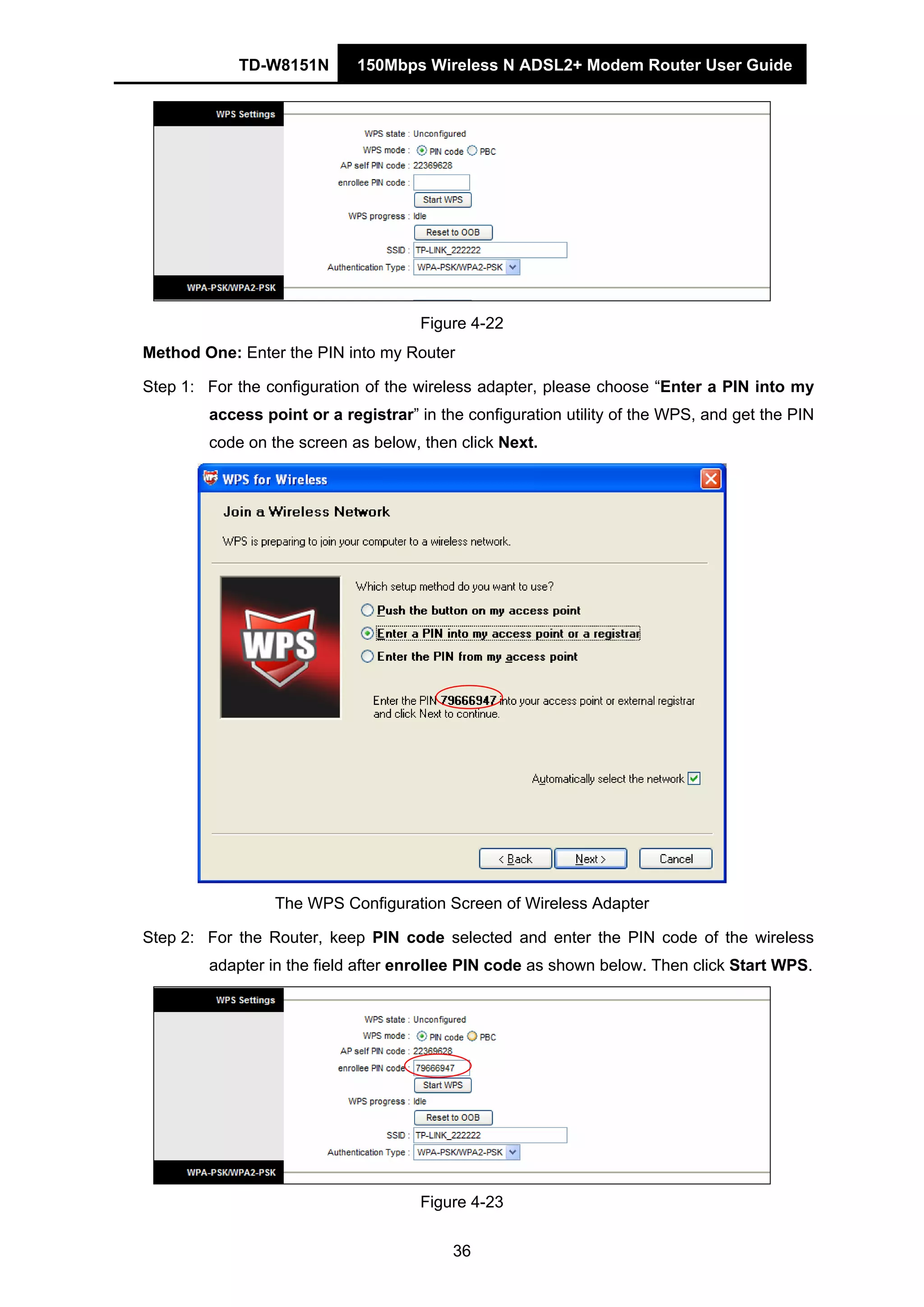 TD-W8151N 150Mbps Wireless N ADSL2+ Modem Router User Guide
36
Figure 4-22
Method One: Enter the PIN into my Router
Step 1: For the configuration of the wireless adapter, please choose “Enter a PIN into my
access point or a registrar” in the configuration utility of the WPS, and get the PIN
code on the screen as below, then click Next.
The WPS Configuration Screen of Wireless Adapter
Step 2: For the Router, keep PIN code selected and enter the PIN code of the wireless
adapter in the field after enrollee PIN code as shown below. Then click Start WPS.
Figure 4-23
 