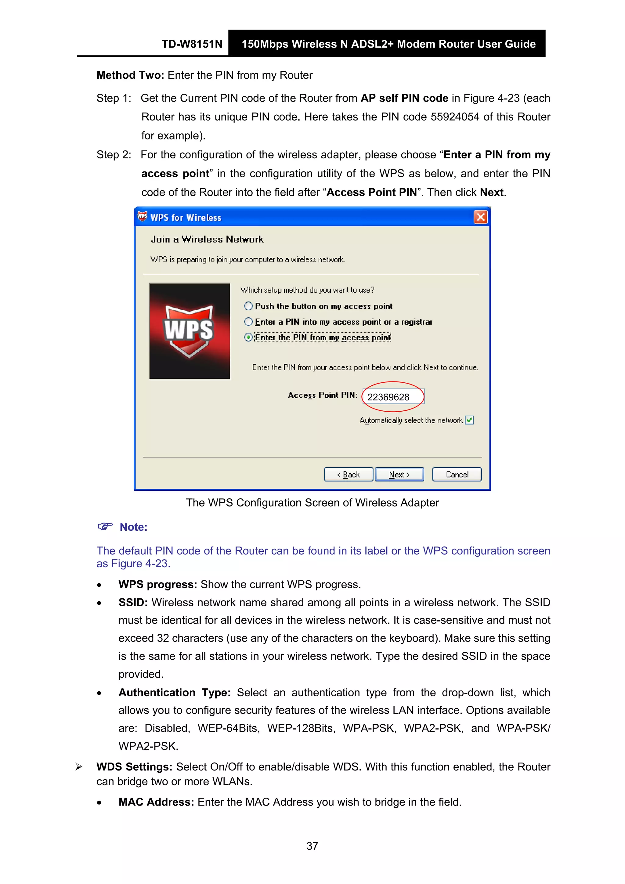 TD-W8151N 150Mbps Wireless N ADSL2+ Modem Router User Guide
37
Method Two: Enter the PIN from my Router
Step 1: Get the Current PIN code of the Router from AP self PIN code in Figure 4-23 (each
Router has its unique PIN code. Here takes the PIN code 55924054 of this Router
for example).
Step 2: For the configuration of the wireless adapter, please choose “Enter a PIN from my
access point” in the configuration utility of the WPS as below, and enter the PIN
code of the Router into the field after “Access Point PIN”. Then click Next.
22369628
The WPS Configuration Screen of Wireless Adapter
Note:
The default PIN code of the Router can be found in its label or the WPS configuration screen
as Figure 4-23.
• WPS progress: Show the current WPS progress.
• SSID: Wireless network name shared among all points in a wireless network. The SSID
must be identical for all devices in the wireless network. It is case-sensitive and must not
exceed 32 characters (use any of the characters on the keyboard). Make sure this setting
is the same for all stations in your wireless network. Type the desired SSID in the space
provided.
• Authentication Type: Select an authentication type from the drop-down list, which
allows you to configure security features of the wireless LAN interface. Options available
are: Disabled, WEP-64Bits, WEP-128Bits, WPA-PSK, WPA2-PSK, and WPA-PSK/
WPA2-PSK.
WDS Settings: Select On/Off to enable/disable WDS. With this function enabled, the Router
can bridge two or more WLANs.
• MAC Address: Enter the MAC Address you wish to bridge in the field.
 