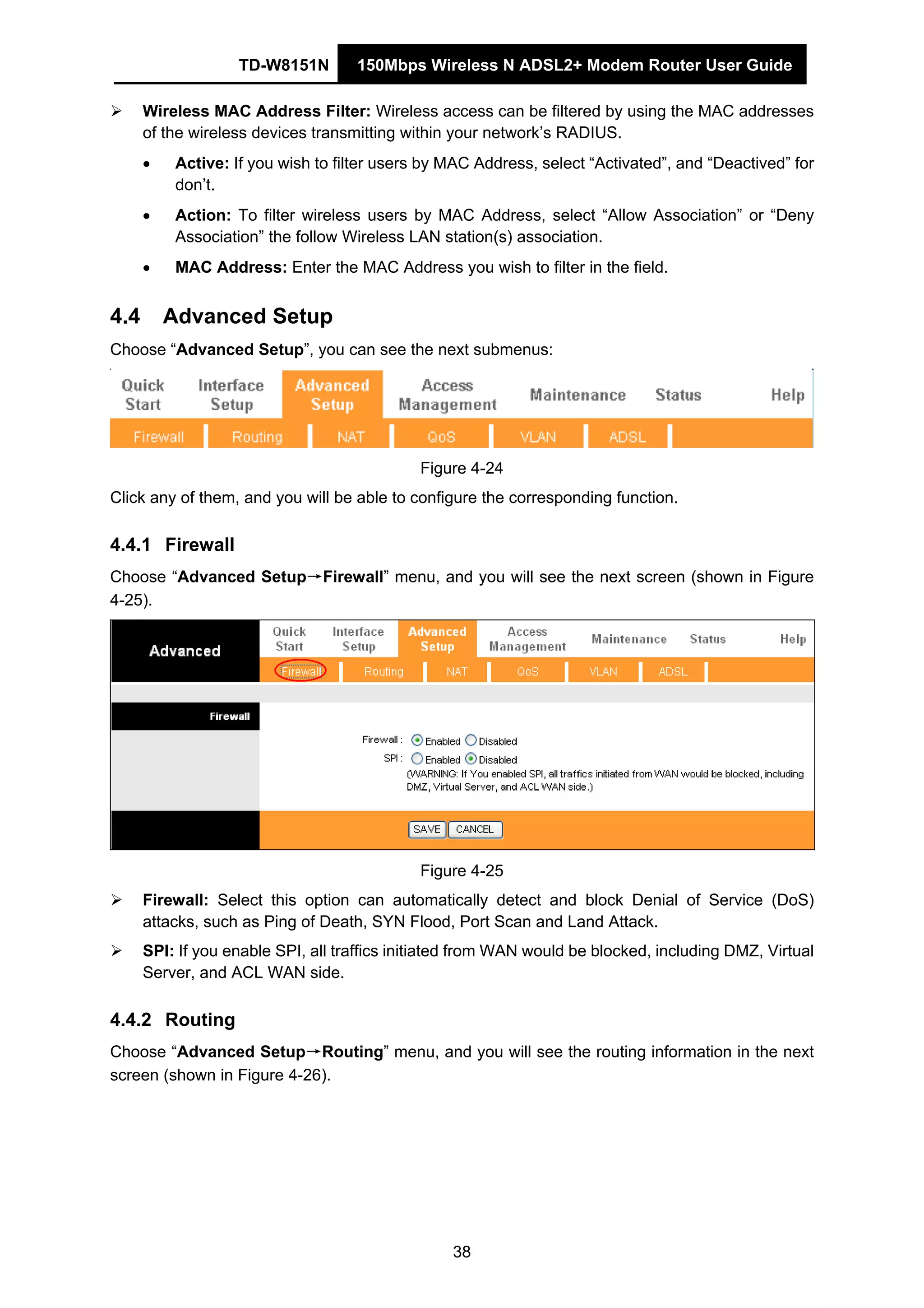 TD-W8151N 150Mbps Wireless N ADSL2+ Modem Router User Guide
38
Wireless MAC Address Filter: Wireless access can be filtered by using the MAC addresses
of the wireless devices transmitting within your network’s RADIUS.
• Active: If you wish to filter users by MAC Address, select “Activated”, and “Deactived” for
don’t.
• Action: To filter wireless users by MAC Address, select “Allow Association” or “Deny
Association” the follow Wireless LAN station(s) association.
• MAC Address: Enter the MAC Address you wish to filter in the field.
4.4 Advanced Setup
Choose “Advanced Setup”, you can see the next submenus:
Figure 4-24
Click any of them, and you will be able to configure the corresponding function.
4.4.1 Firewall
Choose “Advanced Setup→Firewall” menu, and you will see the next screen (shown in Figure
4-25).
Figure 4-25
Firewall: Select this option can automatically detect and block Denial of Service (DoS)
attacks, such as Ping of Death, SYN Flood, Port Scan and Land Attack.
SPI: If you enable SPI, all traffics initiated from WAN would be blocked, including DMZ, Virtual
Server, and ACL WAN side.
4.4.2 Routing
Choose “Advanced Setup→Routing” menu, and you will see the routing information in the next
screen (shown in Figure 4-26).
 