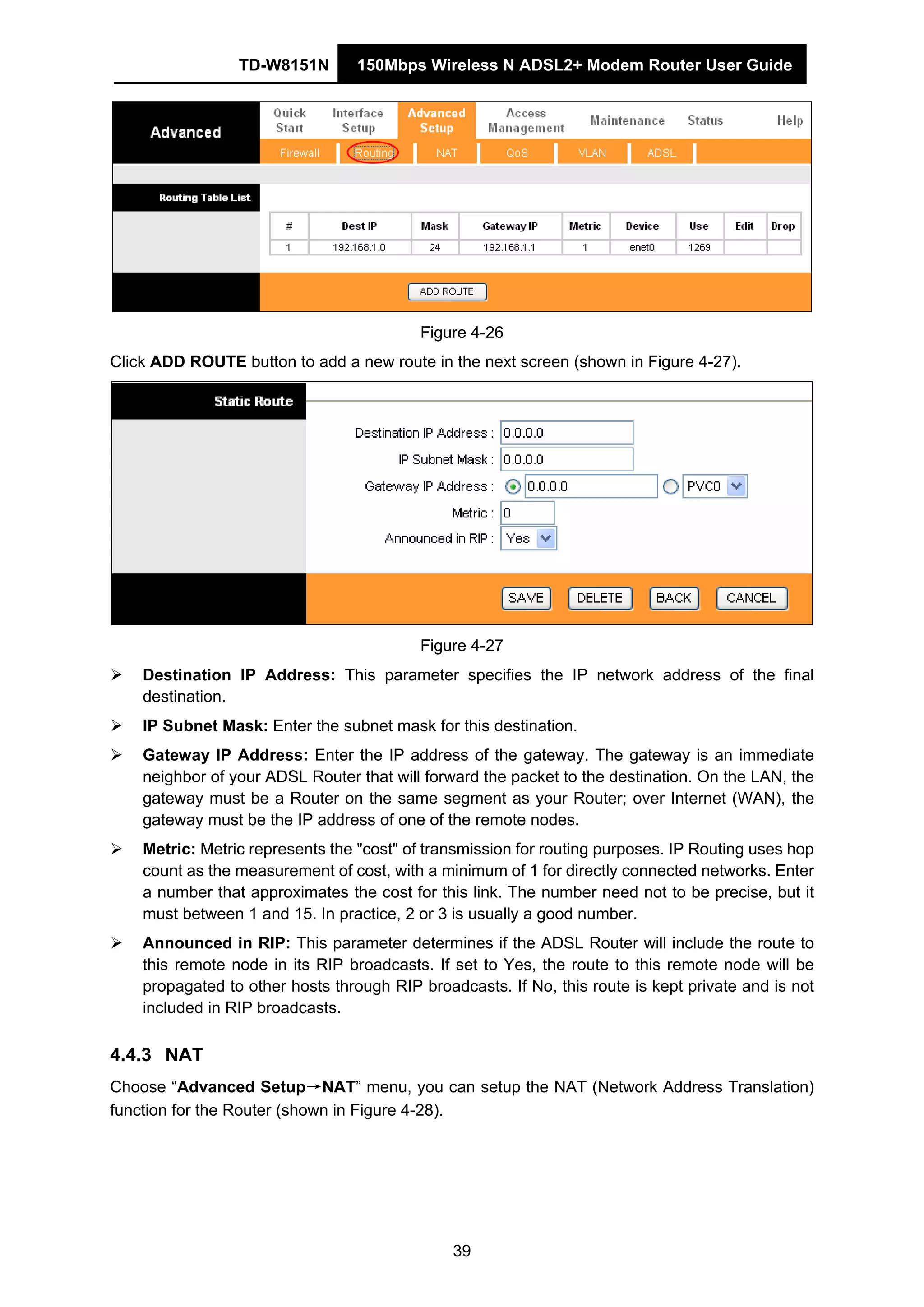 TD-W8151N 150Mbps Wireless N ADSL2+ Modem Router User Guide
39
Figure 4-26
Click ADD ROUTE button to add a new route in the next screen (shown in Figure 4-27).
Figure 4-27
Destination IP Address: This parameter specifies the IP network address of the final
destination.
IP Subnet Mask: Enter the subnet mask for this destination.
Gateway IP Address: Enter the IP address of the gateway. The gateway is an immediate
neighbor of your ADSL Router that will forward the packet to the destination. On the LAN, the
gateway must be a Router on the same segment as your Router; over Internet (WAN), the
gateway must be the IP address of one of the remote nodes.
Metric: Metric represents the "cost" of transmission for routing purposes. IP Routing uses hop
count as the measurement of cost, with a minimum of 1 for directly connected networks. Enter
a number that approximates the cost for this link. The number need not to be precise, but it
must between 1 and 15. In practice, 2 or 3 is usually a good number.
Announced in RIP: This parameter determines if the ADSL Router will include the route to
this remote node in its RIP broadcasts. If set to Yes, the route to this remote node will be
propagated to other hosts through RIP broadcasts. If No, this route is kept private and is not
included in RIP broadcasts.
4.4.3 NAT
Choose “Advanced Setup→NAT” menu, you can setup the NAT (Network Address Translation)
function for the Router (shown in Figure 4-28).
 