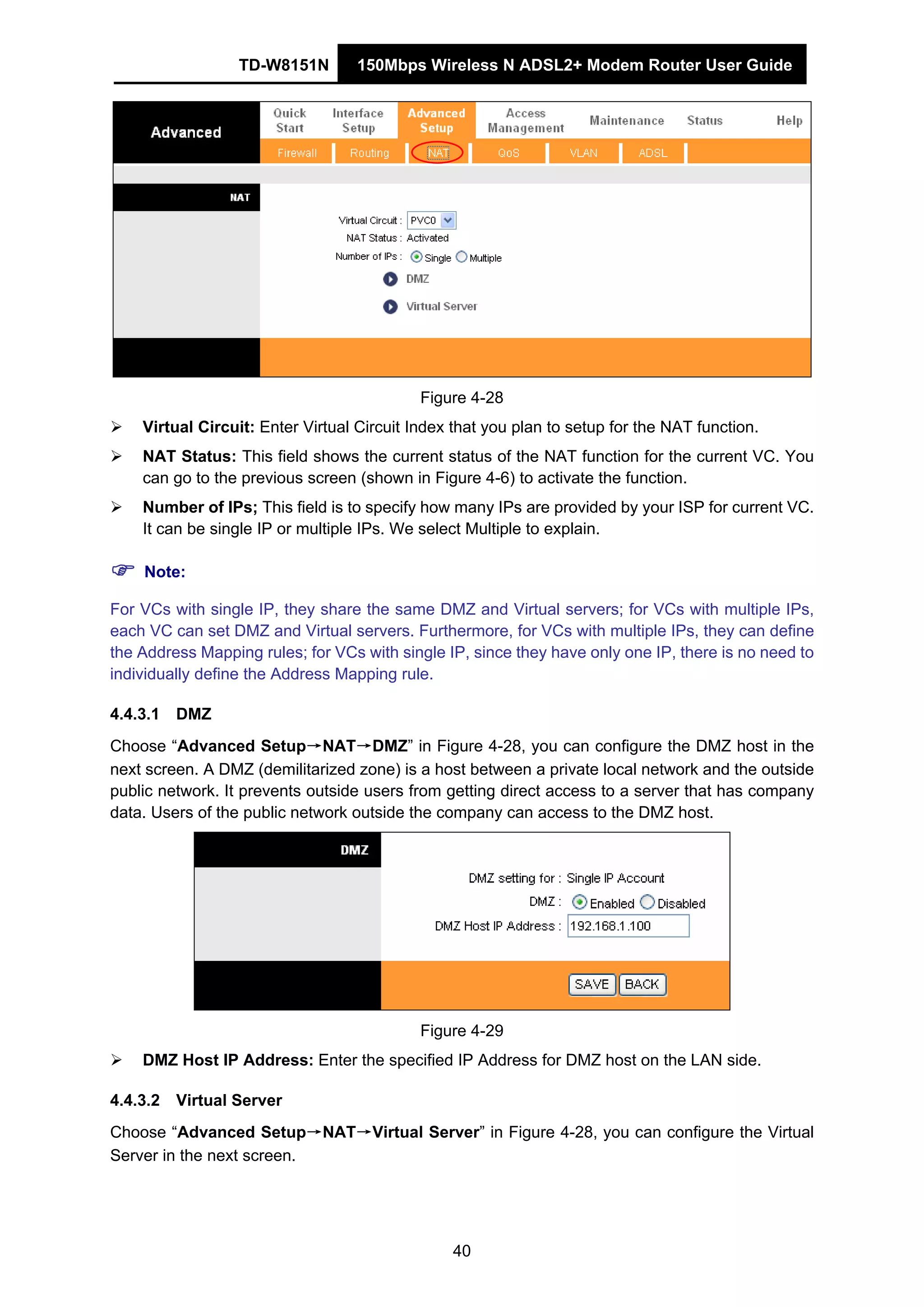 TD-W8151N 150Mbps Wireless N ADSL2+ Modem Router User Guide
40
Figure 4-28
Virtual Circuit: Enter Virtual Circuit Index that you plan to setup for the NAT function.
NAT Status: This field shows the current status of the NAT function for the current VC. You
can go to the previous screen (shown in Figure 4-6) to activate the function.
Number of IPs; This field is to specify how many IPs are provided by your ISP for current VC.
It can be single IP or multiple IPs. We select Multiple to explain.
Note:
For VCs with single IP, they share the same DMZ and Virtual servers; for VCs with multiple IPs,
each VC can set DMZ and Virtual servers. Furthermore, for VCs with multiple IPs, they can define
the Address Mapping rules; for VCs with single IP, since they have only one IP, there is no need to
individually define the Address Mapping rule.
4.4.3.1 DMZ
Choose “Advanced Setup→NAT→DMZ” in Figure 4-28, you can configure the DMZ host in the
next screen. A DMZ (demilitarized zone) is a host between a private local network and the outside
public network. It prevents outside users from getting direct access to a server that has company
data. Users of the public network outside the company can access to the DMZ host.
Figure 4-29
DMZ Host IP Address: Enter the specified IP Address for DMZ host on the LAN side.
4.4.3.2 Virtual Server
Choose “Advanced Setup→NAT→Virtual Server” in Figure 4-28, you can configure the Virtual
Server in the next screen.
 