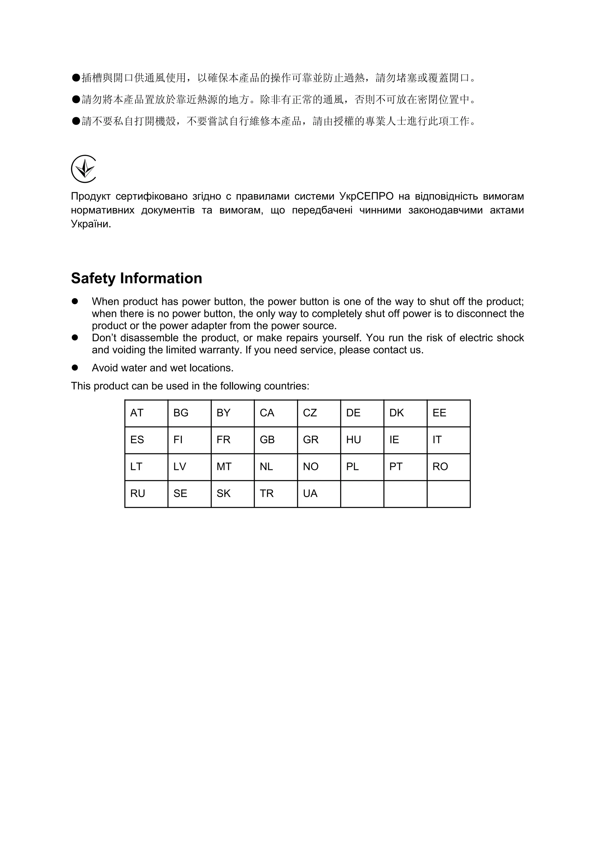 ●插槽與開口供通風使用，以確保本產品的操作可靠並防止過熱，請勿堵塞或覆蓋開口。
●請勿將本產品置放於靠近熱源的地方。除非有正常的通風，否則不可放在密閉位置中。
●請不要私自打開機殼，不要嘗試自行維修本產品，請由授權的專業人士進行此項工作。
Продукт сертифіковано згідно с правилами системи УкрСЕПРО на відповідність вимогам
нормативних документів та вимогам, що передбачені чинними законодавчими актами
України.
Safety Information
When product has power button, the power button is one of the way to shut off the product;
when there is no power button, the only way to completely shut off power is to disconnect the
product or the power adapter from the power source.
Don’t disassemble the product, or make repairs yourself. You run the risk of electric shock
and voiding the limited warranty. If you need service, please contact us.
Avoid water and wet locations.
This product can be used in the following countries:
AT BG BY CA CZ DE DK EE
ES FI FR GB GR HU IE IT
LT LV MT NL NO PL PT RO
RU SE SK TR UA
 