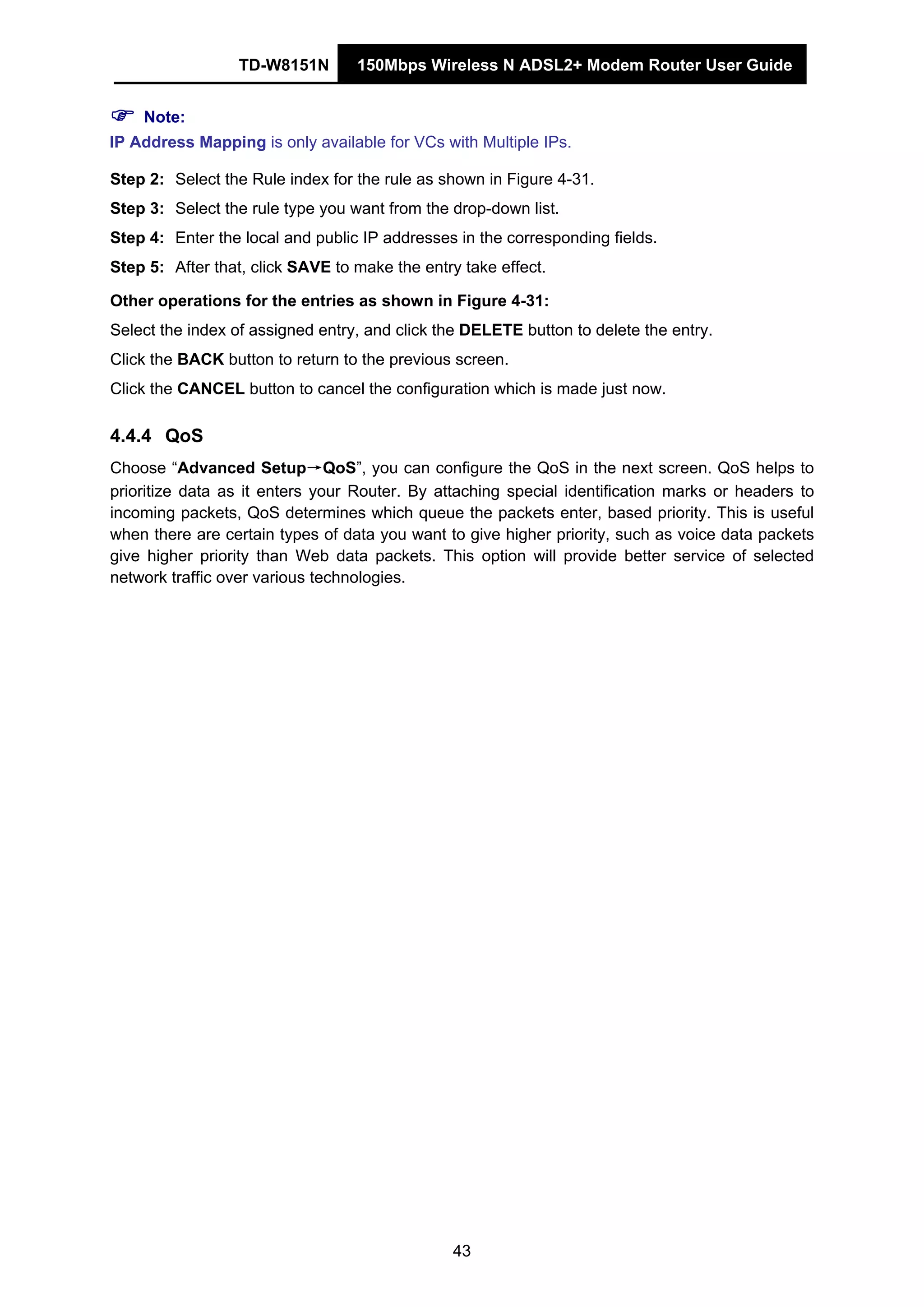 TD-W8151N 150Mbps Wireless N ADSL2+ Modem Router User Guide
43
Note:
IP Address Mapping is only available for VCs with Multiple IPs.
Step 2: Select the Rule index for the rule as shown in Figure 4-31.
Step 3: Select the rule type you want from the drop-down list.
Step 4: Enter the local and public IP addresses in the corresponding fields.
Step 5: After that, click SAVE to make the entry take effect.
Other operations for the entries as shown in Figure 4-31:
Select the index of assigned entry, and click the DELETE button to delete the entry.
Click the BACK button to return to the previous screen.
Click the CANCEL button to cancel the configuration which is made just now.
4.4.4 QoS
Choose “Advanced Setup→QoS”, you can configure the QoS in the next screen. QoS helps to
prioritize data as it enters your Router. By attaching special identification marks or headers to
incoming packets, QoS determines which queue the packets enter, based priority. This is useful
when there are certain types of data you want to give higher priority, such as voice data packets
give higher priority than Web data packets. This option will provide better service of selected
network traffic over various technologies.
 